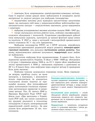23
§ 3.  Внутрішньополітична та  економічна ситуація в  УРСР

 повсюдно була запроваджена адміністративно-командна система.
Саме її жорсткі умови давали змогу мобілізувати й  зосередити значні
матеріальні та людські ресурси для відбудови господарства;

 надзвичайно важливу роль відводили ідеологічному заохоченню
праці, що знаходило свій вияв у широкомасштабних мобілізаційно-про-
пагандистських заходах — соціалістичних змаганнях, рухах передовиків
і  новаторів;

 відбудова ускладнювалася масовим штучним голодом 1946—1947 рр.;

 гостро відчувалася нестача робочої сили, особливо кваліфікованої,
сучасного обладнання і  технологій. Скорочення кваліфікованої робочої
сили намагалися подолати, залучаючи до важкої фізичної праці жінок
та підлітків. У  1947  р. лише у  вугільній і  металургійній промисловості
жінки становили 35  % від усіх працюючих.
Відбудова господарства УРСР, як і  СРСР загалом, передбачала
відновлення притаманної радянській моделі розвитку командно-адміні-
стративної економіки, яка рухалася екстенсивним шляхом розвитку. При
цьому відновлювалися довоєнні потужності, модернізація яких майже
не відбувалася.
Результати відбудови були неоднозначними. З  одного боку, було
відновлено промисловість України. Її обсяг у 1946—1950 рр. збільшився
в 4,4 разу і перевищив рівень 1940 р. на 15 % (проте обсяг виробництва
легкої промисловості в  1950  р. зменшився порівняно з довоєнним на
20 %). З іншого боку, ціна відбудови через жорсткі методи її проведення
була дуже високою.
Особливо тяжким залишалося становище селян. Вони отримува-
ли мізерну заробітну плату, не мали
паспортів, а  відповідно, і  можливості
вільно пересуватися; їм доводилося
сплачувати великі податки за при-
садибні ділянки. Для інтенсифікації
праці колгоспників сталінське керівни-
цтво застосовувало примусові та репре-
сивні методи. Так, 21  лютого 1948  р.
Президія Верховної Ради СРСР при-
йняла указ «Про виселення з  Україн-
ської РСР осіб, які злісно ухиляються
від трудової діяльності в  сільському
­
господарстві й ­ведуть
­
антигромадський
паразитичний спосіб життя». За цим
указом було репресовано 12  тис. кол-
госпників.
К
омандно-адміністративна економіка  —
система управління економікою країни, за
якої вирішальна роль належить командно-
адміністративним методам, а  влада зосере­
джується в  руках вищого бюрократичного
апарату.
Е
кстенсивний шлях розвитку  — спосіб
збільшення обсягів виробництва завдяки
кількісному приросту всіх елементів про-
дуктивних сил за незмінного рівня технічної
основи виробництв.
Модернізація  — оновлення, узгодження
чогось із сучасними вимогами з  метою до-
сягнення нового якісного стану.
 