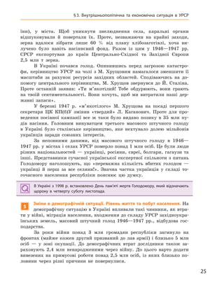 25
§3.  Внутрішньополітична та  економічна ситуація в  УРСР
їни), у міста. Щоб уникнути знелюднення села, каральні органи
відшуковували й повертали їх. Проте, незважаючи на крайні заходи,
зерна вдалося зібрати лише 60 % від плану хлібозаготівлі, хоча ви-
лучено було навіть насіннєвий фонд. Разом із цим у 1946—1947 рр.
СРСР експортував до країн Центрально-Східної та Західної Європи
2,5 млн т зерна.
В Україні почався голод. Опинившись перед загрозою катастро-
фи, керівництво УРСР на чолі з М. Хрущовим намагалося зменшити її
масштаби за рахунок ресурсів західних областей. Сподіваючись на до-
помогу центрального керівництва, М. Хрущов звернувся до Й. Сталіна.
Проте останній заявив: «Ти м’якотілий! Тебе обдурюють, вони грають
на твоїй сентиментальності. Вони хочуть, щоб ми витратили наші дер-
жавні запаси».
У березні 1947 р. «м’якотілого» М. Хрущова на посаді першого
секретаря ЦК КП(б)У змінив «твердий» Л. Каганович. Проте для про-
ведення посівної кампанії все ж таки було видано позику в 35 млн пу-
дів насіння. Головним винуватцем третього масового штучного голоду
в Україні було сталінське керівництво, яке нехтувало долею мільйонів
українців заради союзних інтересів.
За неповними даними, від масового штучного голоду в 1946—
1947 рр. у містах і селах УРСР померло понад 1 млн осіб. Це були люди
різних національностей — українці, росіяни, євреї, болгари, гагаузи та
інші. Представники сучасної української експертної спільноти з питань
Голодомору наголошують, що «переважна кількість вбитих голодом —
українці й перш за все селяни!». Значна частка українців у складі то-
гочасного населення республіки пояснює цю думку.
В Україні з 1998 р. встановлено День пам’яті жертв Голодомору, який відзначають
щороку в  четверту суботу листопада.
5
Зміни в демографічній ситуації. Рівень життя та побут населення. На
демографічну ситуацію в Україні впливали такі чинники, як втра-
ти у війні, міграція населення, входження до складу УРСР західноукра-
їнських земель, масовий штучний голод 1946—1947 рр., відбудова гос-
подарства.
За роки війни понад 3 млн громадян республіки загинуло на
фронтах (майже кожен другий призваний до лав армії) і близько 5 млн
осіб — у зоні окупації. До демографічних втрат дослідники також за-
раховують 2,4 млн ненародженими через війну. До цього варто додати
вивезених на примусові роботи понад 2,5 млн осіб, із яких близько по-
ловини через різні причини не повернулися.
В Україні з 1998 р. встановлено День пам’яті жертв Голодомору, який відзначають
щороку в  четверту суботу листопада.
 