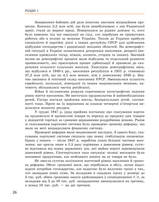 26
Розділ 1
Завершення бойових дій дало поштовх значним міграційним про-
цесам. Близько 2,2  млн осіб, що були демобілізовані з  лав Радянської
армії, стали до мирної праці. Поверталися до рідних домівок ті, кого
було вивезено під час евакуації на схід, хто перебував на примусових
роботах або в  полоні за межами України. Також до України прибули
спеціалісти й  партійні діячі з  інших республік СРСР для здійснення
відбудови господарства і  радянізації західних областей. На демографіч-
ній ситуації в  Україні позначилися депортація населення, репресії (ви-
селення кримських татар, німців, поляків, угорців та інших). Значний
вплив на демографічні процеси мали відбудова та подальший розвиток
промисловості, які прискорили процес урбанізації й  призвели до ско-
рочення кількості сільських жителів. Унаслідок демографічних змін,
що відбулися в  1940‑х  рр., населення республіки в  1951  р. становило
37,2  млн осіб, що на 4,1  млн менше, ніж у  довоєнному 1940  р. Зна-
чно змінився й  етнічний склад населення УРСР.  Зменшилася кількість
єврейської, польської, німе­цької та інших національних меншин, на-
томість збільшилася частка російської.
Війна й  післявоєнна розруха спричинили катастрофічне падіння
рівня життя населення. Не вистачало продовольства й найнеобхідніших
речей. Гостро постали проблеми житла, безпритульних дітей, злочин-
ності тощо. Проте на їх вирішення за планом четвертої п’ятирічки ви-
ділялися незначні ресурси.
У грудні 1947  р. уряд прийняв постанову про скасування карток
на продовольчі й  промислові товари та перехід до продажу цих товарів
у відкритій торгівлі за єдиними державними роздрібними цінами. Разом
зі скасуванням карткової системи було проведено грошову реформу, що
мала на меті впорядкувати фінансову систему.
Проведені реформи мали неоднозначні наслідки. З одного боку, ска-
сування карткової системи свідчило про певну стабілізацію економіки.
Однак з  іншого  — після 1947  р. заробітна плата більшої частини насе-
лення, що зросла лише в  1,5  разу порівняно з  довоєнним рівнем, суттє-
во відставала від нових державних цін, які майже втричі перевищували
довоєнний рівень. Спостерігалася така ситуація: полиці магазинів були
наповнені продуктами, але особливого попиту на ці товари не було.
Не змогла суттєво поліпшити життєвий рівень населення й грошо-
ва реформа. Обсяг грошової маси, що перебувала в  обігу, почав відпо-
відати потребам господарства, але водночас було вилучено гроші в  тих,
хто заощадив певні суми. За вкладами в  ощадних касах у  розмірі до
3 тис. руб. обмін грошових знаків здійснювався у співвідношенні 1 : 1, за
вкладами від 3  до 10  тис. руб. заощадження зменшувалися на третину,
а  понад 10  тис.  руб.  — на дві третини.
 