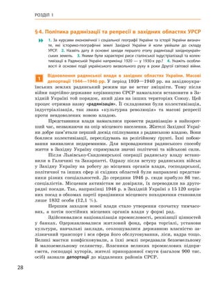 28
Розділ 1
§ 4. Політика радянізації та репресії в західних областях УРСР
 1.  За курсами економічної і  соціальної географії України та історії України визнач­
те, які історико-географічні землі Західної України й  коли увійшли до складу
УРСР. 2.  Назвіть дату й  основні заходи першого етапу радянізації західноукраїн-
ських земель. 3. Якими були характерні риси сталінської індустріалізації та колек-
тивізації в  Радянській Україні наприкінці 1920 — у  1930-х  рр.? 4.  Укажіть особли-
вості й  основні події українського визвольного руху в  роки Другої світової війни.
1
Відновлення радянської влади в  західних областях України. Масові
депортації 1944—1946 рр. У період 1939—1940 рр. на західноукра-
їнських землях радянський режим ще не встиг зміцніти. Тому після
війни партійно-державне керівництво СРСР намагалося встановити в За-
хідній Україні той порядок, який діяв на інших територіях Союзу. Цей
процес отримав назву «радянізація». Її складовими були колективізація,
індустріалізація, так звана «культурна революція» та масові репресії
проти невдоволених новою владою.
Представники влади намагалися провести радянізацію в  найкорот-
ший час, незважаючи на опір місцевого населення. Жителі Західної Украї-
ни добре пам’ятали перший досвід спілкування з радянською владою. Вони
боялися колективізації, переслідувань на релігійному ґрунті. Їхні побою-
вання виявилися недаремними. Для впровадження радянського способу
життя в  Західну Україну спрямували значні політичні та військові сили.
Після Львівсько-Сандомирської операції радянську владу встано-
вили в  Галичині та Закарпатті. Одразу після вступу радянських військ
у  Західну Україну на роботу до місцевих органів влади, господарської,
політичної та інших сфер зі східних областей були направлені представ-
ники різних спеціальностей. До середини 1946  р. сюди прибуло 86  тис.
спеціалістів. Місцевим активістам не довіряли, їх переводили на друго-
рядні посади. Так, наприкінці 1946 р. в Західній Україні з 15 120 керів-
них посад в обкомах партії працівники місцевого походження становили
лише 1832  особи (12,1  %).
Першим заходом нової влади стало утворення спочатку тимчасо-
вих, а  потім постійних місцевих органів влади у  формі рад.
Здійснювалися націоналізація промисловості, реквізиції цінностей
у  банках. Одержавлювалися житловий фонд, сфера торгівлі, установи
культури, навчальні заклади, оголошувалися державною власністю за-
лізничний транспорт і вся сфера його обслуговування, ліси, надра тощо.
Великі маєтки конфісковували, а  їхні землі передавали безземельному
й  малоземельному селянству. Власники великих промислових підпри-
ємств, господарі хуторів, жителі прикордонної смуги (загалом 900  тис.
осіб) зазнали  депортації до  віддалених районів СРСР.
 