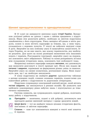 3
Шановні одинадцятикласники та одинадцятикласниці!
В 11  класі ви завершуєте вивчення курсу історії України. Запору-
кою успішної роботи на уроках і  вдома є  вміння працювати з  підруч-
ником. Перш ніж розпочати роботу, необхідно за змістом підручника
ознайомитися з  його структурою. Увесь матеріал об’єднано в  шість роз-
ділів, кожен із яких містить параграфи за темами, що, у  свою чергу,
складаються з  окремих пунктів. У  тексті ви побачите виділені слова
й дати. Звертайте на них особливу увагу й намагайтеся запам’ятати. Іс-
торія України, як ви вже знаєте, має власну термінологію, яку необхід-
но розуміти. Для цього на полях розміщені визначення всіх важливих
понять і  термінів. Розглядаючи ілюстрації, звертайте увагу на підписи,
які пояснюють зміст зображеного. Таблиці та схеми розкривають зв’язки
між складовими історичних явищ, пояснюють їхні особливості тощо.
Наприкінці кожного параграфа наведено висновки, які допоможуть
вам визначити розглянуті в  тексті провідні ідеї. Після них подано за-
питання і завдання, спрямовані на формування різних умінь та навичок.
Звертайте увагу на умовні позначення, розташовані поряд. Вони підка-
жуть вам, що і  як необхідно виконувати.
У кінці підручника ви знайдете додатки: хронологічну таблицю
з  датами основних подій, словник основних термінів, плани-схеми для
самостійної роботи з  підручником та додатковою літературою.
Підручник супроводжує електронний освітній ресурс, який містить
тестові завдання, що виконуються в  режимі онлайн. Це дозволить вам
здійснити самоперевірку рівня набутих знань і  підготуватися до тема-
тичного оцінювання.
Система символів, що супроводжують окремі рубрики, полегшить
вашу роботу з  підручником.
� Пригадайте  — запитання, подані в  цій рубриці, допоможуть вам
пригадати раніше вивчений матеріал і  краще зрозуміти новий.
Цікаві факти — тут ви знайдете чимало цікавих історичних фактів,
пов’язаних зі змістом параграфа.
	 Словник  — саме тут пояснюються наведені в  тексті нові поняття
й  терміни.
 
