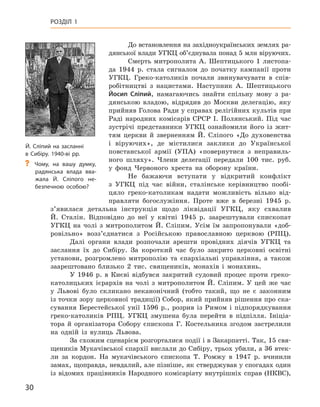 30
Розділ 1
До встановлення на західноукраїнських землях ра-
дянської влади УГКЦ об’єднувала понад 5 млн віруючих.
Смерть митрополита А.  Шептицького 1  листопа-
да 1944  р. стала сигналом до початку кампанії проти
УГКЦ.  Греко-католиків почали звинувачувати в  спів-
робітництві з  нацистами. Наступник А.  Шептицького
Йосип  Сліпий, намагаючись знайти спільну мову з  ра-
дянською владою, відрядив до Москви делегацію, яку
прийняв Голова Ради у справах релігійних культів при
Раді народних комісарів СРСР І.  Полянський. Під час
зустрічі представники УГКЦ ознайомили його із  жит-
тям церкви й  зверненням Й.  Сліпого «До духовенства
і  віруючих», де містилися заклики до Української
повстанської армії (УПА) «повернутися з  неправиль-
ного шляху». Члени делегації передали 100  тис.  руб.
у  фонд Червоного хреста на оборону країни.
Не бажаючи вступати у  відкритий конфлікт
з  УГКЦ під час війни, сталінське керівництво пообі-
цяло греко-католикам надати можливість вільно від-
правляти богослужіння. Проте вже в  березні 1945  р.
з’явилася детальна інструкція щодо ліквідації УГКЦ, яку схвалив
Й.  Сталін. Відповідно до неї у  квітні 1945  р. заарештували єпископат
УГКЦ на чолі з  митрополитом Й.  Сліпим. Усім їм запропонували «доб­
ровільно» возз’єднатися з  Російською православною церквою (РПЦ).
Далі органи влади розпочали арешти провідних діячів УГКЦ та
заслання їх до Сибіру. За короткий час було закрито церковні освітні
установи, розгромлено митрополію та єпархіальні управління, а  також
заарештовано близько 2  тис. священиків, монахів і  монахинь.
У 1946  р. в  Києві відбувся закритий судовий процес проти греко-
католицьких ієрархів на чолі з  митрополитом Й.  Сліпим. У  цей же час
у Львові було скликано неканонічний (тобто такий, що не є  законним
із точки зору церковної традиції) Собор, який прийняв рішення про ска-
сування Берестейської унії 1596  р., розрив із Римом і  підпорядкування
греко-католиків РПЦ. УГКЦ змушена була перейти в  підпілля. Ініціа-
тора й  організатора Собору єпископа Г.  Костельника згодом застрелили
на одній із вулиць Львова.
За схожим сценарієм розгорталися події і в Закарпатті. Так, 15 свя-
щеників Мукачівської єпархії вислали до Сибіру, трьох убили, а 36 втек­
ли за кордон. На мукачівського єпископа Т.  Ромжу в 1947  р. вчинили
замах, щоправда, невдалий, але пізніше, як стверджував у спогадах один
із відомих працівників Народного комісаріату внутрішніх справ (НКВС),
Й. Сліпий на засланні
в Сибіру. 1940-ві рр.
?
? Чому, на вашу думку,
радянська влада вва-
жала Й.  Сліпого не-
безпечною особою?
 