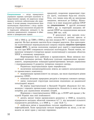 32
Розділ 1
продукції, скорочено нормативні стро-
ки здачі, скасовано будь-які пільги.
Усіх, хто чинив опір або не виконував
завдання, висилали до Сибіру, Казах-
стану та в інші віддалені райони СРСР
на спецпоселення. У  другій половині
1940-х  рр. із  територій західних об-
ластей УРСР на спецпоселення вислали
понад 200  тис. осіб.
У результаті цих заходів кіль-
кість колгоспів у  регіоні зросла зі
145 у 1945 р. до 7200 у 1950 р. (до них входило 93 % селянських госпо-
дарств). На базі великих маєтків були створені радгоспи. Для прискорен-
ня колективізації впроваджувалася широка мережа машинно-тракторних
станцій (МТС). Із метою посилення керівної ролі партії в  перетвореннях
на селі при МТС створювали спеціальні політвідділи. Таким чином, на-
прикінці четвертої п’ятирічки процес колективізації в західних областях
УРСР в  основному завершили.
Перетворення було здійснено в  промисловості. Вони змінили еко-
номічний потенціал регіону. Відбулося суцільне одержавлення промис-
ловості, запровадження командно-адміністративних методів управління
і  підпорядкування її розвитку інтересам союзного центру.
Радянська індустріалізація краю передбачала:

 включення західноукраїнських земель до єдиного загальносоюзно-
го промислового комплексу;

 модернізацію промисловості на засадах, що мали відповідати
­
рівню
розвитку СРСР;

 освоєння місцевих природних ресурсів в інтересах союзного центру;

 зміну соціальної структури населення відповідно до радянської
тоталітарної моделі.
За період індустріалізації в  Західній Україні збудували 2,5  тис.
великих і середніх промислових підприємств, більшість із яких не була
потрібна для задоволення місцевих потреб.
Порівняно з індустріалізацією 1930-х рр. в УСРР цей процес у За-
хідній Україні мав свої особливості:

 досить високі темпи промислового розвитку: у  1940  р. кількість
підприємств західних областей становила 4,7  % від загальної кількості
підприємств республіки, а  в 1949  р.  — уже 12,6  %;

 відбулися зміни в  традиційних галузях виробництва  — лісовій та
нафтодобувній. Їхню продукцію почали переробляти на місці, а  не ви-
возити за межі краю у  вигляді сировини;
Спецпоселення  — місце примусового
утримання окремих категорій населення та
представників народів, які радянська влада
вважала політично небезпечними або воро-
жими. В  основі режиму спецпоселення було
насильницьке переселення з місць прожи-
вання до спеціально визначених місцевостей
із  подальшою забороною залишати їх під
загрозою кримінального покарання й  обме-
ження в  громадянських правах.
 