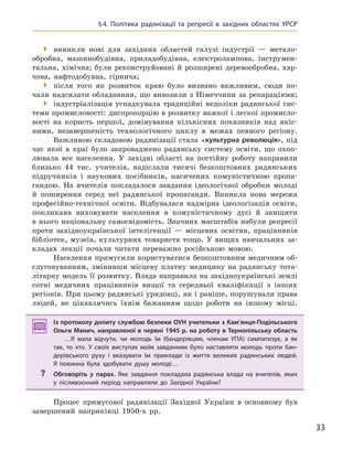 33
§4. Політика радянізації та репресії в  західних областях УРСР
 виникли нові для західних областей галузі індустрії — метало-
обробна, машинобудівна, приладобудівна, електролампова, інструмен-
тальна, хімічна; були реконструйовані й розширені деревообробна, хар-
чова, нафтодобувна, гірнича;
 після того як розвиток краю було визнано важливим, сюди по-
чали надсилати обладнання, що вивозили з Німеччини за репараціями;
 індустріалізація успадкувала традиційні недоліки радянської сис-
теми промисловості: диспропорцію в розвитку важкої і легкої промисло-
вості на користь першої, домінування кількісних показників над якіс-
ними, незавершеність технологічного циклу в межах певного регіону.
Важливою складовою радянізації стала «культурна революція», під
час якої в краї було запроваджено радянську систему освіти, що охоп-
лювала все населення. У західні області на постійну роботу направили
близько 44 тис. учителів, надіслали тисячі безкоштовних радянських
підручників і наукових посібників, насичених комуністичною пропа-
гандою. На вчителів покладалося завдання ідеологічної обробки молоді
й поширення серед неї радянської пропаганди. Виникла нова мережа
професійно-технічної освіти. Відбувалася надмірна ідеологізація освіти,
покликана виховувати населення в комуністичному дусі й знищити
в нього національну самосвідомість. Значних масштабів набули репресії
проти західноукраїнської інтелігенції — місцевих освітян, працівників
бібліотек, музеїв, культурних товариств тощо. У вищих навчальних за-
кладах лекції почали читати переважно російською мовою.
Населення примусили користуватися безкоштовним медичним об-
слуговуванням, змінивши місцеву платну медицину на радянську тота-
літарну модель її розвитку. Влада направила на західноукраїнські землі
сотні медичних працівників вищої та середньої кваліфікації з інших
регіонів. При цьому радянські урядовці, як і раніше, порушували права
людей, не цікавлячись їхнім бажанням щодо роботи на іншому місці.
Із протоколу допиту службою безпеки ОУН учительки з Кам’янця-Подільського
Ольги Манич, направленої в червні 1945 р. на роботу в Тернопільську область
…Я мала відчути, чи молодь їм (бандерівцям, членам УПА) симпатизує, а  як
так, то хто. У  своїх виступах моїм завданням було наставляти молодь проти бан-
дерівського руху і  вказувати їм приклади із життя великих радянських людей.
Я  повинна була здобувати душу молоді…
? Обговоріть у  парах. Яке завдання покладала радянська влада на вчителів, яких
у  післявоєнний період направляли до Західної України?
Процес примусової радянізації Західної України в основному був
завершений наприкінці 1950-х рр.
Із протоколу допиту службою безпеки ОУН учительки з Кам’янця-Подільського
Ольги Манич, направленої в червні 1945 р. на роботу в Тернопільську область
…Я мала відчути, чи молодь їм (бандерівцям, членам УПА) симпатизує, а  як
так, то хто. У  своїх виступах моїм завданням було наставляти молодь проти бан-
дерівського руху і  вказувати їм приклади із життя великих радянських людей.
Я  повинна була здобувати душу молоді…
? Обговоріть у  парах. Яке завдання покладала радянська влада на вчителів, яких
у  післявоєнний період направляли до Західної України?
 