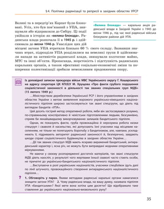 35
§4. Політика радянізації та репресії в  західних областях УРСР
Волині та в передгір’ях Карпат були блоко-
вані. Усіх, хто був пов’язаний з УПА, зни-
щували або відправляли до Сибіру. Ці події
увійшли в історію як «велика блокада». Ра-
дянська влада розпочала її в 1945 р. і здій-
снювала до весни 1946 р. Унаслідок цих дій
місцеві загони УПА втратили близько 60 % свого складу. Зазнавши зна-
чних втрат, підрозділи УПА розділилися на невеликі групи й здійснюва-
ли напади на активістів радянської влади, знищували колгоспне майно,
МТС та інші об’єкти. Пропаганда, жорстокість і підступність радянських
каральних органів, а також ефективні соціально-економічні зміни та по-
ширення колективізації зробили неможливим продовження опору.
Із доповідної записки прокурора військ МВС Українського округу Г.  Кошарського
на адресу секретаря ЦК  КП(б)У М.  Хрущова «Про факти грубого порушення
соціалістичної законності в  діяльності так званих спеціальних груп МДБ»
(15  лютого 1949 р.)
…Міністерством держбезпеки Української РСР і його управліннями в західних
областях України з метою виявлення ворожого українсько-німецького націона-
лістичного підпілля широко застосовуються так звані спецгрупи, що діють під
виглядом бандитів «УПА».
Цей досить гострий метод оперативної роботи, якби він застосовувався розумно,
по-справжньому конспіративно й  чекістськи підготовленими людьми, безсумнівно,
сприяв би якнайшвидшому викорчовуванню залишків бандитського підпілля.
Однак, як показують факти, груба провокаційна й  нерозумна робота низки
спецгруп і  сваволя й  насильство, які допускають їхні учасники над місцевим на-
селенням, не тільки не полегшують боротьбу з бандитизмом, але, навпаки, усклад-
нюють її, підривають авторитет радянської законності й, безперечно, завдають
шкоди справі соціалістичного будівництва в  західних областях України…
…Дії так званих спецгруп МДБ мають яскраво виражений бандитський, антира-
дянський характер і, ясна річ, не можуть бути виправдані жодними оперативними
міркуваннями.
Не маючи у  своєму розпорядженні достатніх матеріалів, так звані спецгрупи
МДБ діють наосліп, у результаті чого жертвами їхньої сваволі часто стають особи,
не причетні до українсько-бандитського націоналістичного підпілля.
…Виступаючи в ролі українських націоналістів, учасники спецбоївок ідуть далі
по лінії штучного, провокаційного створення антирадянського націоналістичного
підпілля…
? 1.  Обговоріть у  парах. Якими методами радянські каральні органи намагалися
знищити загони УПА? 2. Чому радянська влада, на вашу думку, називала підпілля
УПА «бандитським»? Якої мети вона хотіла цим досягти? Що відображало таке
ставлення до українського національно-визвольного руху?
Із доповідної записки прокурора військ МВС Українського округу Г.  Кошарського
на адресу секретаря ЦК  КП(б)У М.  Хрущова «Про факти грубого порушення
соціалістичної законності в  діяльності так званих спеціальних груп МДБ»
(15  лютого 1949 р.)
…Міністерством держбезпеки Української РСР і його управліннями в західних
областях України з метою виявлення ворожого українсько-німецького націона-
лістичного підпілля широко застосовуються так звані спецгрупи, що діють під
виглядом бандитів «УПА».
Цей досить гострий метод оперативної роботи, якби він застосовувався розумно,
по-справжньому конспіративно й  чекістськи підготовленими людьми, безсумнівно,
сприяв би якнайшвидшому викорчовуванню залишків бандитського підпілля.
Однак, як показують факти, груба провокаційна й  нерозумна робота низки
спецгруп і  сваволя й  насильство, які допускають їхні учасники над місцевим на-
селенням, не тільки не полегшують боротьбу з бандитизмом, але, навпаки, усклад-
нюють її, підривають авторитет радянської законності й, безперечно, завдають
шкоди справі соціалістичного будівництва в  західних областях України…
…Дії так званих спецгруп МДБ мають яскраво виражений бандитський, антира-
дянський характер і, ясна річ, не можуть бути виправдані жодними оперативними
міркуваннями.
Не маючи у  своєму розпорядженні достатніх матеріалів, так звані спецгрупи
МДБ діють наосліп, у результаті чого жертвами їхньої сваволі часто стають особи,
не причетні до українсько-бандитського націоналістичного підпілля.
…Виступаючи в ролі українських націоналістів, учасники спецбоївок ідуть далі
по лінії штучного, провокаційного створення антирадянського націоналістичного
підпілля…
? 1.  Обговоріть у  парах. Якими методами радянські каральні органи намагалися
знищити загони УПА? 2. Чому радянська влада, на вашу думку, називала підпілля
УПА «бандитським»? Якої мети вона хотіла цим досягти? Що відображало таке
ставлення до українського національно-визвольного руху?
«Велика блокада»  — каральна акція ра-
дянської влади в  Західній Україні з 1945  до
весни 1946  р., під час якої радянські війська
блокували райони дій УПА.
 