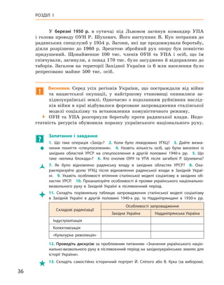 36
Розділ 1
У березні 1950  р. в  сутичці під Львовом загинув командир УПА
і  голова проводу ОУН Р. Шухевич. Його наступник В. Кук потрапив до
радянських спецслужб у 1954 р. Загони, які ще продовжували боротьбу,
діяли розрізнено до 1960  р. Зрештою збройний рух опору був повністю
придушений. Щонайменше 100  тис. членів ОУН та УПА і  осіб, що їм
співчували, загинули, а понад 170 тис. було засуджено й відправлено до
таборів. Загалом на території Західної України із 6 млн населення було
репресовано майже 500  тис. осіб.
!
Висновки. Серед усіх регіонів України, що постраждали від війни
та нацистської окупації, у  найгіршому становищі опинилися за-
хідноукраїнські землі. Одночасно з подоланням руйнівних наслід-
ків війни в краї відбувалося форсоване запровадження сталінської
моделі соціалізму та  встановлення комуністичного режиму.

 ОУН та УПА розгорнули боротьбу проти радянської влади. Недо-
статність ресурсів обумовила поразку українського національного руху.
?
	
Запитання і  завдання
Š
Š
1.  Що таке операція «Захід»? 2.  Коли було ліквідовано УГКЦ? 3.  Дайте визна-
чення поняття «спецпоселення». 4.  Назвіть кількість осіб, що були виселені із
західних областей УРСР на спецпоселення в  другій половині 1940-х  рр. 5.  Що
таке «велика блокада»? 6.  Хто очолив ОУН та УПА після загибелі Р.  Шухевича?
Ž
Ž 7.  Як було відновлено радянську владу в  західних областях УРСР? 8.  Оха-
рактеризуйте долю УГКЦ після відновлення радянської влади в  Західній Украї-
ні. 9.  Укажіть особливості втілення сталінської моделі соціалізму в  західних об-
ластях УРСР. 10. Проаналізуйте особливості й прояви українського національно-­
визвольного руху в  Західній Україні в  післявоєнний період.

 11.  Складіть порівняльну таблицю запровадження сталінської моделі соціалізму
в  Західній Україні в  другій половині 1940-х  рр. та Наддніпрянщині в 1930-х  рр.
Складові радянізації
Особливості запровадження
Західна Україна Наддніпрянська Україна
Індустріалізація
Колективізація
«Культурна революція»
12.  Проведіть дискусію за проблемним питанням: «Значення українського націо­
нально-визвольного руху в післявоєнний період на західноукраїнських землях для
історії України».

 13.  Складіть самостійно історичний портрет Й.  Сліпого або В.  Кука (за вибором).
 
