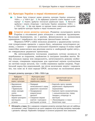 37
§ 5.  Культура України в  перші післявоєнні роки
§ 5. 
К
ультура України в  перші післявоєнні роки
 1.  Якими були історичні умови розвитку культури України наприкінці
1920-х  — у  1930‑ті  рр.? 2.  Як відбувався розвиток освіти України в  цей
період? 3.  Назвіть здобутки тогочасної української науки. 4.  Визначте
здобутки і  втрати літератури і  мистецтва України наприкінці 1920-х  —
у  1930-ті  рр. 5.  Що вам відомо за курсами  інших навчальних дисциплін
про здобутки культури України в  перші післявоєнні роки?
1
І
сторичні умови розвитку культури. Розвиток культурного життя
України в  післявоєнні роки зіткнувся з  великими труднощами.
Культурне будівництво, як і  раніше, фінансувалося за залишковим
принципом і перебувало під жорстким ідеологічним тиском.
Перемога СРСР у війні посилила розвиток у радянському суспіль-
стві суперечливих процесів: з  одного боку, зміцнення тоталітарного ре-
жиму, з іншого — зростання суспільної свідомості народу й поява спроб
самостійно замислитися над реаліями життя в «найкращій країні світу»,
як стверджувала радянська пропаганда.
На світосприйняття тогочасних українців суттєво вплинуло їх
перебування за кордоном, знайомство із західним способом життя. Ві-
йна показала народу всю аморальність, антигуманність режиму особис-
тої влади, створивши передумови для критичної оцінки суспільством
як системи влади загалом, так і особи керівника країни зокрема. Укра-
їнський народ був переконаний, що після величезних жертв і  перемоги
він, так само як й  інші народи СРСР, заслуговує на поліпшення рівня
Складові розвитку культури в  1940—1950-ті  рр.
Відбудова
закладів освіти,
­
науки і культури
«Культурна рево-
люція» на західно­
українських землях
Ідеологічний наступ.
«Ждановщина»

Відновлення
зруйнованих
і  будівництво
нових закладів
освіти

Відновлення
мережі культурно-
мистецьких
установ

Ліквідація
неписьменності серед
дорослого населення

Насаджування
комуністичної
ідеології

Створення мережі
освітніх і  культурно-
мистецьких установ

Боротьба проти проявів
українського «буржуазного
націоналізму»

Кампанія проти космополітизму
і  «низькопоклонства» перед
Заходом у  літературі та
мистецтві

«Лисенківщина» в  галузі
біологічних наук
?
? Обговоріть у парах. Які з наведених складових розвитку культури були для неї найбільш
негативними і чому? Поверніться до цього завдання після розгляду матеріалу параграфа
і  доповніть таблицю. Порівняйте попередні й  остаточні результати його виконання.
 
