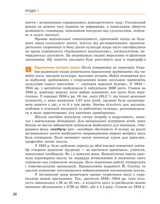 38
Розділ 1
життя і  встановлення справедливого демократичного ладу. Сталінський
режим на вимоги часу відповів не реформами, а  намаганням зберегти
незмінність становища, посиленням контролю над суспільством, особли-
во в  галузі ідеології.
Прояви національної самосвідомості, критичний підхід до будь-
яких явищ суспільного життя, відступ від регламентованих пропаган-
дистських стереотипів із боку діячів культури влада часто кваліфікувала
як прояв українського «буржуазного націоналізму», космополітизм, ан-
тирадянську діяльність. Це загрожувало людині моральним та фізичним
знищенням. (Ці поняття докладно буде розглянуто далі в параграфі.)
2
Відновлення системи освіти. Після повернення на територію Укра-
їни радянської влади розпочалося відновлення зруйнованих під час
війни шкіл, закладів культури, наукових установ. Набув поширення рух
за відбудову зруйнованих і  спорудження нових шкільних приміщень
зусиллями самого населення  — «методом народної будови». У  1944—
1945  рр. у  республіці відбудували й  побудували 1669  шкіл. Станом на
1950  р. довоєнну мережу шкіл майже відновили, але цього було недо-
статньо. У середині 1950-х рр. 16 тис. шкіл (33,2 % від їхньої загальної
кількості), у  яких навчалося 1,67  млн дітей, змушені були організову-
вати заняття у  дві, а  то й  у три зміни. Значна кількість цих закладів,
особливо в  сільській місцевості та робітничих селищах, розташовувала-
ся в  мало пристосованих для навчання приміщеннях.
Школи постійно відчували гостру потребу в  підручниках, зоши-
тах і  навчальному обладнанні. Для матеріальної підтримки дітей, яких
батьки не могли забезпечити мінімумом необхідного для навчання, ство-
рювався фонд «всеόбучу» (рос. «всеобщее обучение»). З огляду на реалії
післявоєнного життя необхідність запровадження мережі вечірніх шкіл
була очевидною. Були засновані також навчальні курси для дорослих,
професійні заочні школи.
У 1953 р. було здійснено перехід до обов’язкової семирічної освіти.
Це створило додаткові труднощі  — не вистачало приміщень, учителів,
навчальних посібників. Як і в довоєнні роки, Комуністична партія праг-
нула перетворити школу на знаряддя встановлення й  посилення свого
контролю над учнівською молоддю. Було відновлено роботу піонерських
і  комсомольських організацій. Прищеплення відданості Й.  Сталіну та
ідеалам комунізму оголошувалося найважливішим покликанням школи.
У післявоєнні роки розпочався процес скорочення шкіл з  укра-
їнською мовою викладання. Так, протягом 1948—1954  рр. їхня кіль-
кість зменшилася з 26 до 25 тис., а кількість шкіл із російською мовою
­
навчання збільшилася з 2720 до 4051, або в 1,5 разу. Станом на 1953 р.
 