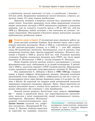 39
§ 5.  Культура України в  перші післявоєнні роки
в  українських школах навчалося 1,4  млн, а  в російських і  мішаних  —
3,9  млн дітей. Закривалися національні школи (польські, угорські, ру-
мунські тощо). Усі вони ставали російськими.
Протягом четвертої п’ятирічки загалом було відновлено систему
вищої освіти. Унаслідок проведеної після війни реорганізації кількість
вищих навчальних закладів в УРСР зменшилася порівняно з довоєнним
періодом, тоді як кількість студентів зросла з 99  до 325  тис. осіб (на
1956  р.). Щоправда, майже половина з  них навчалася на заочних і  ве-
чірніх відділеннях. Викладання в більшості вищих навчальних закладів
здійснювалося російською мовою.
3
Розвиток науки в  Україні. У  післявоєнні роки відновили роботу на-
уково-дослідні установи України, було внесено низку змін в  орга-
нізацію наукових досліджень. Якщо в  1945  р. в  республіці налічувало-
ся 267  науково-дослідних установ, то в  1950  р.  — уже 462, зокрема
понад 30  академічних інститутів. Зміцнювалася, хоча й  повільно, їхня
матеріально-технічна база, зростав кадровий потенціал. Кількість нау-
ковців в  Україні в  1950  р. досягла 22,3  тис. осіб. Головною науковою
установою України залишалася Академія наук УРСР, яку після смерті
академіка О.  Богомольця в  1946  р. очолив академік О.  Палладін.
Вчені України досягли значних успіхів у  дослідженнях у  галузях
фундаментальних наук, наблизивши їх до потреб господарства. У респуб­
ліці в 1946 р. запустили перший у СРСР атомний реактор. Продовжував
плідно працювати видатний лікар-офтальмолог академік В.  Філатов.
Під керівництвом С.  Лебедєва в  Києві в  1948—1950  рр. створили
першу в  Європі цифрову обчислювальну машину. Значним технічним
досягненням стала побудова в 1953 р. найбільшого на той час у світі су-
цільнозварного моста через Дніпро завдовжки понад 1,5 км (міст ім. Па-
тона в  Києві). За короткий час завдяки новій автоматичній технології
зварювання спорудили газопровід «Дашава—Київ». Проте практично всі
видатні досягнення науки і  техніки були зроблені в  галузях, що стосу-
валися військового або суміжного з  ним виробництва.
Значної шкоди розвитку біологічних наук завдала «лисенківщи-
на»  — явище в  радянській науці, яке характеризувалося ідеологіза­
цією, засиллям у  науці посередностей, людей споживацького ґатунку,
авантюристів. Президент Всесоюзної
академії сільськогосподарських наук
Трохим  Лисенко оголосив ген «міфіч-
ною частинкою». Підтриманий Й.  Ста-
ліним, Т.  Лисенко по­обіцяв виростити
за короткий час надмірну кількість
«Лисенківщина» — політична кампанія з пе-
реслідування вчених-генетиків, заперечення
генетики як науки й  тимчасова заборона
відповідних досліджень у  СРСР.
 