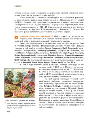 40
Розділ 1
­
сільськогосподарської продукції за допомогою власної методики виве-
дення нових видів рослин і  порід худоби.
Свою позицію Т.  Лисенко аргументував не науковими фактами,
а  ідеологічними штампами, запозиченими з  «Короткого курсу історії
ВКП(б)». Генетику він проголосив «продажною донькою імперіалізму»,
а  кібернетику  — її «рідною сестрою». У  результаті переслідувань гене-
тиків, що розпочалися в 1947—1948 рр., репресій зазнали вчені-біологи
Д.  Третьяков, М.  Гришко, І.  Шмальгаузен, І.  Поляков, Л.  Делоне. Це
на багато років загальмувало розвиток біологічної науки.
4
Розвиток літератури і  мистецтва. У  1940—1950-ті  рр. всупереч не-
сприятливим обставинам з’явилося чимало творів, що залишили
помітний слід у  художній культурі українського народу.
Особливу популярність у  післявоєнні роки здобула творчість Оле-
ся Гончара, автора трилогії «Прапороносці», повісті «Земля гуде». Плідно
творили в  цей період прозаїки Василь  Козаченко, Юрій  Яновський, пись-
менник і  кінорежисер Олександр  Довженко, гуморист Остап Вишня, по-
ети Максим Рильський, Павло Тичина, Володимир Сосюра, Андрій Малишко,
Леонід Первомайський, художники Михайло Дерегус, Олексій Шовкуненко,
Тетяна Яблонська, композитори Костянтин Данькевич, Борис Лятошинський,
Юлій  Мейтус. На театральних сценах міст республіки продовжували ви-
ступати Амвросій  Бучма, Борис  Гмиря, Наталія  Ужвій та Гнат  Юра.
В УРСР відновлювали свою діяльність заклади культури й  ви-
никали нові. У  1949  р. у  Києві було відкри-
то літературно-художній музей Т.  Шевченка.
У  1951  р. у  столиці республіки з’явився пер-
ший в  УРСР телевізійний центр, а  наступного
року розпочав роботу планетарій.
На цей період припадає творчий злет
української майстрині народного декоратив-
ного живопису, представниці наївного мисте-
цтва Катерини Білокур. Її твори регулярно де-
монстрували на виставках у  Полтаві, Києві,
Москві та інших містах. У  1954  р. на Міжна-
родній виставці в  Парижі картини художниці
«Цар-Колос», «Берізка» і  «Колгоспне поле»
увійшли до експозиції радянського мистецтва.
Побачивши ці твори, художник Пабло Пікассо
сказав: «Якби ми мали художницю такого рів-
ня майстерності, то змусили б  заговорити про
неї весь світ».
Хата в Богданівці. Художниця К. Білокур
?
? Що, на вашу думку, прагнула пере-
дати засобами образотворчого мис-
тецтва художниця?
 