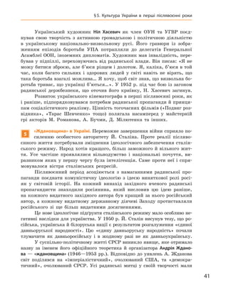 41
§ 5.  Культура України в  перші післявоєнні роки
Український художник Ніл Хасевич як член ОУН та УГВР поєд-
нував свою творчість з  активною громадською і  політичною діяльністю
в  українському національно-визвольному русі. Його гравюри із зобра-
женням епізодів боротьби УПА потрапляли до делегатів Генеральної
Асамблеї ООН, іноземних дипломатів. Художник мав інвалідність, пере-
бував у підпіллі, переховуючись від радянської влади. Він писав: «Я не
можу битися зброєю, але б’юся різцем і долотом. Я, каліка, б’юся в той
час, коли багато сильних і  здорових людей у  світі навіть не вірять, що
така боротьба взагалі можлива… Я хочу, щоб світ знав, що визвольна бо-
ротьба триває, що українці б’ються…». У 1952 р. під час бою із загоном
радянської держбезпеки, що оточив його криївку, Н.  Хасевич загинув.
Розвиток українського кінематографа в перші післявоєнні роки, як
і раніше, підпорядковувався потребам радянської пропаганди й принци-
пам соціалістичного реалізму. Цінність тогочасних фільмів («Подвиг роз-
відника», «Тарас Шевченко» тощо) полягала насамперед у  майстерній
грі акторів М.  Романова, А.  Бучми, Д.  Мілютенка та інших.
5
«Ждановщина» в Україні. Переможне завершення війни сприяло по-
силенню особистого авторитету Й.  Сталіна. Проте реалії післяво-
єнного життя потребували зміцнення ідеологічного забезпечення сталін-
ського режиму. Народ хотів кращого, більш заможного й вільного жит-
тя. Усе частіше проявлялися вільнодумство і  національні почуття, ви-
разником яких у  першу чергу була інтелігенція. Саме проти неї і  спря-
мовувалося вістря сталінських
­
репресій.
Післявоєнний період асоціюється з  намаганнями радянської про-
паганди поєднати комуністичну ідеологію з  ідеєю виняткової ролі росі-
ян у  світовій історії. На кожний винахід західного вченого радянські
пропагандисти знаходили росіянина, який висловив цю ідею раніше,
на кожного видатного західного автора був кращий за нього російський
автор, а  кожному видатному державному діячеві Заходу протиставляли
російського зі ще більш видатними досягненнями.
Це нове ідеологічне підґрунтя сталінського режиму мало особливо не-
гативні наслідки для українства. У 1950 р. Й. Сталін висунув тезу, що ро-
сійська, українська й білоруська нації є результатом розгалуження «єдиної
давньоруської народності». Цю «єдину давньоруську народність» почали
тлумачити як давньоросійську і  в жодному разі не як давньо­українську.
У суспільно-політичному житті СРСР виникло явище, яке отримало
назву за іменем його офіційного теоретика й  організатора Анд
­
рія  Ждано-
ва  — «ждановщина» (1946—1953  рр.). Відповідно до уявлень А. Жданова
світ поділявся на «імперіалістичний», очолюваний США, та «демокра-
тичний», очолюваний СРСР. Усі радянські митці у  своїй
­
творчості
­
мали
 