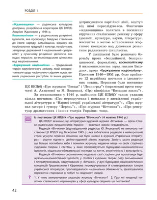 42
РОЗДІЛ 1
дотримуватися партійної лінії, відступ
від якої переслідувався. Фактично
«ждановщина» полягала в посиленні
втручання сталінського режиму у сферу
ідеології, культури, науки, літератури,
мистецтва з метою встановлення жор-
сткого контролю над духовним розви-
тком радянського суспільства.
У суспільстві було розпочато бо-
ротьбу проти «безідейності, безприн-
циповості, формалізму, космополітизму
й низькопоклонства перед гнилим Захо-
дом», проти «буржуазного націоналізму».
Протягом 1946—1951 рр. було прийня-
то 12 партійних постанов з ідеологіч-
них питань. Першими були постанови
ЦК ВКП(б) «Про журнали “Звезда” і “Ленинград”» (спрямовані проти твор-
чості А. Ахматової та М. Зощенка), «Про кінофільм “Большая жизнь”».
За встановленим у 1946 р. шаблоном ЦК КП(б)У також ухвалив
кілька постанов: «Про перекручення і помилки у висвітленні україн-
ської літератури в “Нарисі історії української літератури”», «Про жур-
нал сатири і гумору “Перець”», «Про журнал “Вітчизна”», «Про репер-
туар драматичних і інших театрів України» тощо.
Із постанови ЦК  КП(б)У «Про журнал “Вітчизна”» (4  жовтня 1946  р.)
ЦК КП(б)У зазначає, що літературно-художній журнал «Вітчизна» — орган Спіл-
ки радянських письменників України  — ведеться зовсім незадовільно.
Редакція «Вітчизни» (відповідальний редактор Ю.  Яновський) не виконала по-
станови ЦК КП(б)У від 16 жовтня 1945 р., яка зобов’язала редакцію в найкоротший
строк усунути серйозні помилки, що були наявні в  журналі «Українська літерату-
ра», і  рішуче піднести ідейно-художній рівень журналу. Замість цього редакція
ще більше поглибила хиби і  помилки журналу, надаючи місце на своїх сторінках
художнім творам і  статтям, у  яких проповідується буржуазно-націоналістична
ідеологія, міщансько-обивательські погляди на життя, аполітичність і вульгарність.
Редакція «Вітчизни» систематично надавала свої сторінки для пропаганди бур-
жуазно-націоналістичної ідеології, у  статтях і  художніх творах ряду письменників
і літературознавців, надрукованих у «Вітчизні», у дусі буржуазно-націоналістичних
концепцій Грушевського і  Єфремова перекручувалася й  спотворювалася історія
української літератури, проповідувалася національна обмеженість, ідеалізувалися
пережитки старовини в  побуті та свідомості людей.
? 1.  У чому звинувачували редакцію журналу «Вітчизна»? 2.  Про які тенденції по-
літики сталінського керівництва у  сфері культури свідчила ця постанова?
Із постанови ЦК  КП(б)У «Про журнал “Вітчизна”» (4  жовтня 1946  р.)
ЦК КП(б)У зазначає, що літературно-художній журнал «Вітчизна» — орган Спіл-
ки радянських письменників України  — ведеться зовсім незадовільно.
Редакція «Вітчизни» (відповідальний редактор Ю.  Яновський) не виконала по-
станови ЦК КП(б)У від 16 жовтня 1945 р., яка зобов’язала редакцію в найкоротший
строк усунути серйозні помилки, що були наявні в  журналі «Українська літерату-
ра», і  рішуче піднести ідейно-художній рівень журналу. Замість цього редакція
ще більше поглибила хиби і  помилки журналу, надаючи місце на своїх сторінках
художнім творам і  статтям, у  яких проповідується буржуазно-націоналістична
ідеологія, міщансько-обивательські погляди на життя, аполітичність і вульгарність.
Редакція «Вітчизни» систематично надавала свої сторінки для пропаганди бур-
жуазно-націоналістичної ідеології, у  статтях і  художніх творах ряду письменників
і літературознавців, надрукованих у «Вітчизні», у дусі буржуазно-націоналістичних
концепцій Грушевського і  Єфремова перекручувалася й  спотворювалася історія
української літератури, проповідувалася національна обмеженість, ідеалізувалися
пережитки старовини в  побуті та свідомості людей.
? 1.  У чому звинувачували редакцію журналу «Вітчизна»? 2.  Про які тенденції по-
літики сталінського керівництва у  сфері культури свідчила ця постанова?
«Ждановщина»  — радянська культурна
доктрина, розроблена секретарем ЦК ВКП(б)
Андрієм Ждановим у  1946  р.
космополітизм  — у радянському розумінні:
ідеологія, яка проповідує байдуже ставлення
до свого народу, Батьківщини, відмову від
національних традицій і культур, патріотизму,
заперечує державний і національний сувере-
нітет; у сучасному розумінні: ідеологія, яка
надає першість загальнолюдським цінностям
над національними.
«Буржуазний націоналізм»  — традиційний
термін комуністичного режиму, який викорис-
товували щодо національно свідомих представ-
ників радянських республік та інших держав.
 