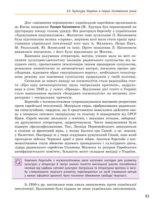 43
§5.  Культура України в  перші післявоєнні роки
Для «зміцнення керівництва» українською партійною організацією
до Києва направили Лазаря Кагановича (М. Хрущов був переміщений на
другорядну посаду голови уряду). Він розгорнув боротьбу з українським
«буржуазним націоналізмом». Фактично саме зусиллями Л. Кагановича
була підготовлена велика «справа», жертвою якої мали стати кращі пред-
ставники української інтелігенції того часу А. Малишко, Петро Панч,
М. Рильський, Ю. Яновський та інші. Проте ініціатива Л. Кагановича
виявилася невчасною, і його було відкликано до Москви.
Кампанія цькування літераторів, митців, учених мала на меті по-
силити культурно-ідеологічну ізоляцію радянського суспільства від за-
хідного світу, протиставити інтелігенцію іншим прошаркам суспільства,
розпалити шовіністичні та антисемітські настрої, посилити процес зро-
сійщення, відновити образ «внутрішнього ворога», необхідного тоталітар-
ному режиму для пояснення суспільству прорахунків у своїй політиці.
Сигналом до нового нападу на космополітів стала редакційна стат-
тя «Про одну антипатріотичну групу театральних критиків», надруко-
вана в січні 1949 р. у газеті «Правда». Відлунням цієї статті в Україні
стало навішування ярликів «безрідних космополітів» на місцевих літе-
ратурних і театральних критиків.
Боротьба з космополітизмом супроводжувалася масовими репресіями
проти єврейської інтелігенції. Матеріали справ, сфабрикованих радянськи-
ми спецслужбами, твердили, що її представники намагалися здійснити змо-
ву в інтересах світового імперіалізму та сіонізму й відокремити від СРСР
Крим. Євреїв масово звільняли з освітніх і наукових установ, забороня-
ли друкуватися літераторам, заарештовували. Часто звинувачення були
відверто сфальсифікованими. Так, Леоніда Первомайського звинуватили
в сіонізмі за фронтовий вірш, у якому йшлося про Синай, а це, мовляв,
у Палестині. Насправді ж у творі згадувався румунський Синай, повз який
проходили війська Червоної армії в роки війни. Апогеєм боротьби з кос-
мополітизмом стали вбивство відомого громадського і культурного діяча,
лідера радянського єврейства Соломона Міхоелса та розгром Єврейського
антифашистського комітету, більшість якого складали вихідці з України.
Кампанія боротьби з  космополітизмом мала негативні наслідки для розвитку
культури: у  літературі й  театрі зникло поняття мистецької школи; поглибилася
ізоляція від надбань світової культури; театральна та літературна критика із засо-
бу стимулювання творчого розвитку перетворилася на засіб утримання митців
у  межах офіційної ідеології; було посилено обмеження свободи творчості.
Із 1950-х рр. насувалася нова хвиля звинувачень проти української
інтелігенції. Цькуванню було піддано не лише українських письменників,
Кампанія боротьби з  космополітизмом мала негативні наслідки для розвитку
культури: у  літературі й  театрі зникло поняття мистецької школи; поглибилася
ізоляція від надбань світової культури; театральна та літературна критика із засо-
бу стимулювання творчого розвитку перетворилася на засіб утримання митців
у  межах офіційної ідеології; було посилено обмеження свободи творчості.
 