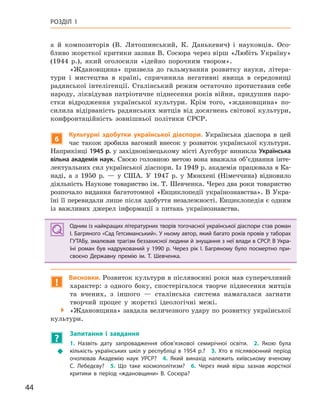 44
РОЗДІЛ 1
а й композиторів (В. Лятошинський, К. Данькевич) і науковців. Осо-
бливо жорсткої критики зазнав В. Сосюра через вірш «Любіть Україну»
(1944 р.), який оголосили «ідейно порочним твором».
«Ждановщина» призвела до гальмування розвитку науки, літера-
тури і мистецтва в країні, спричинила негативні явища в середовищі
радянської інтелігенції. Сталінський режим остаточно протиставив себе
народу, ліквідував патріотичне піднесення років війни, придушив паро-
стки відродження української культури. Крім того, «ждановщина» по-
силила відірваність радянських митців від досягнень світової культури,
конфронтаційність зовнішньої політики СРСР.
6
культурні здобутки української діаспори. Українська діаспора в цей
час також зробила вагомий внесок у розвиток української культури.
Наприкінці 1945 р. у західнонімецькому місті Аугсбург виникла Українська
вільна академія наук. Своєю головною метою вона вважала об’єднання інте-
лектуальних сил української діаспори. Із 1949 р. академія працювала в Ка-
наді, а з 1950 р. — у США. У 1947 р. у Мюнхені (Німеччина) відновило
діяльність Наукове товариство ім. Т. Шевченка. Через два роки товариство
розпочало видання багатотомної «Енциклопедії українознавства». В Укра-
їні її перевидали лише після здобуття незалежності. Енциклопедія є одним
із важливих джерел інформації з питань українознавства.
Одним із найкращих літературних творів тогочасної української діаспори став роман
І. Багряного «Сад Гетсиманський». У ньому автор, який багато років провів у таборах
ГУТАБу, змалював трагізм беззахисної людини й знущання з неї влади в СРСР. В Укра-
їні роман був надрукований у  1990  р. Через рік І.  Багряному було посмертно при-
своєно Державну премію ім. Т.  Шевченка.
!
Висновки. Розвиток культури в післявоєнні роки мав суперечливий
характер: з одного боку, спостерігалося творче піднесення митців
та вчених, з іншого — сталінська система намагалася загнати
творчий процес у жорсткі ідеологічні межі.
 «Ждановщина» завдала величезного удару по розвитку української
культури.
?
Запитання і  завдання
Š
1.  Назвіть дату запровадження обов’язкової семирічної освіти. 2.  Якою була
кількість українських шкіл у  республіці в  1954  р.? 3.  Хто в  післявоєнний період
очолював Академію наук УРСР? 4.  Який винахід належить київському вченому
С.  Лебедєву? 5.  Що таке космополітизм? 6.  Через який вірш зазнав жорсткої
критики в  період «ждановщини» В.  Сосюра?
Одним із найкращих літературних творів тогочасної української діаспори став роман
І. Багряного «Сад Гетсиманський». У ньому автор, який багато років провів у таборах
ГУТАБу, змалював трагізм беззахисної людини й знущання з неї влади в СРСР. В Укра-
їні роман був надрукований у  1990  р. Через рік І.  Багряному було посмертно при-
своєно Державну премію ім. Т.  Шевченка.
 