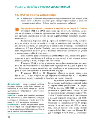 46
Розділ 2.  Україна в  умовах десталінізації
§ 6. УРСР на початку десталінізації
 1. Якими були особливості внутрішньополітичного становища УРСР у перші після-
воєнні роки? 2.  Назвіть характерні риси відбудови промисловості та сільського
господарства республіки. 3.  Коли загалом завершилася відбудова?
1
Внутрішньополітичне становище в Україні після смерті Й.  Сталіна.
5 березня 1953 р. в  СРСР оголосили про смерть Й.  Сталіна. Ця по-
дія не означала одночасне припинення сталінського режиму в  країні,
але зробила можливими перші кроки з  десталінізації суспільно-політич-
ного життя.
Наприкінці березня 1953  р. провели амністію щодо осіб, засудже-
них на термін до п’яти років, а  також за господарські, посадові та де-
які воєнні злочини. За амністією з  радянських в’язниць і  концтаборів
звільнили 1,2 млн в’язнів. Удвічі було скорочено термін покарання осо-
бам, засудженим на п’ять років. Виняток становили засуджені за участь
у  «контрреволюційній діяльності».
Того самого року розпочалася реабілітація осіб, незаконно репре-
сованих у  часи сталінщини, і  влітку-восени перші з  них почали повер-
татися додому з  місць відбування покарання.
У вересні 1955  р. було оголошено амністію громадянам, засудже-
ним за  співробітництво з  нацистською окупаційною владою в  роки вій­
ни. Звільнили чимало українців, що перебували на окупованих терито-
ріях і  були звинувачені в  «пособництві ворогу».
У вересні 1953  р. М.  Хрущова обрали першим секретарем
ЦК КПРС. Те, що він раніше був першим секретарем ЦК КПУ, сприяло
посиленню впливу вихідців з  України на союзні справи.
Одночасно з розгортанням бороть-
би за владу відбувалися кадрові зміни
в  керівництві республіки. У  червні
1953  р. пленум ЦК  КПУ за звинува-
ченнями в  зросійщенні вищої школи
та дискримінації місцевих кадрів у За-
хідній Україні звільнив Л. Мельникова
з  посади першого сек­ретаря ЦК  КПУ.
На цю посаду вперше було призначено
українця за національні­стю О.  Кири-
ченка. У  липні—вересні 1953  р. укра-
їнці посіли також інші вищі посади
в  республіці. Заступником Голови Ра-
ди Міністрів УРСР став С.  Стефаник,
Десталінізація — процес ліквідації найбільш
одіозних проявів сталінського режиму, що
відбувався в  СРСР після смерті Й.  Сталіна.
Здійснювалася непослідовно і  мала обмеже-
ний характер.
Амністія  — повне або часткове звільнення
від покарання та його правових наслідків,
пом’якшення покарання, а  також зняття су-
димості з  осіб, що відбули покарання.
Реабілітація — заходи з відновлення добро-
го імені й  прав осіб, необґрунтовано притяг-
нутих до кримінальної відповідальності як за
життя, так і  після їхньої смерті.
 