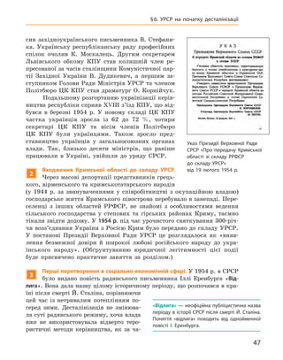 47
§ 6. УРСР на початку десталінізації
син західноукраїнського письменника В. Стефани-
ка. Українську республіканську раду професійних
спілок очолив К.  Москалець. Другим секретарем
Львівського обкому КПУ став колишній член ре-
пресованої за часів сталінщини Комуністичної пар-
тії Західної України В.  Дудикевич, а  першим за-
ступником Голови Ради Міністрів УРСР та членом
Політбюро ЦК  КПУ став драматург О.  Корнійчук.
Подальшому розгортанню українізації керів-
ництва республіки сприяв XVIII з’їзд КПУ, що від-
бувся в  березні 1954  р. У  новому складі ЦК  КПУ
частка українців зросла із  62  до 72  %, чотири
­
секретарі ЦК КПУ та вісім членів Політ­бюро
ЦК  КПУ були українцями. Також зросло пред-
ставництво українців у  загальносоюзних органах
влади. Так, близько десяти міністрів, що раніше
працювали в  Україні, увійшли до уряду СРСР.
2
Входження
К
римської області до складу УРСР.
Через масові депортації представників грець-
кого, вірменського та кримськотатарського народів
(у  1944  р. за звинуваченнями у  співробітництві з  окупаційною владою)
господарське життя Кримського півострова перебувало в занепаді. Пере-
селенці з  інших областей РРФСР, не знайомі з  особливостями ведення
сільського господарства у  степових та гірських районах Криму, таємно
тікали звідти додому. У 1954 р. під час урочистого святкування 300-річ-
чя возз’єднання України з Росією Крим було передано до складу УРСР.
У  постанові Президії Верховної Ради УРСР це розглядалося як «вияв-
лення безмежної довіри й  широкої любові російського народу до укра-
їнського народу». (Обґрунтуванню юридичної легітимності цієї події
буде присвячено практичне заняття за розділом.)
3
Перші перетворення в соціально-економічній сфері. У 1954 р. в СРСР
було видано повість радянського письменника Іллі Еренбурга «Від-
лига». Вона дала назву цілому історичному періоду, що розпочався в кра-
їні після смерті Й. Сталіна, порівнюючи
цей час із  нетривалим потеплінням по-
серед зими. Десталінізація не змінюва-
ла суті радянського режиму, хоча
­
влада
вже не використовувала відверто теро-
ристичні методи керівництва, як за ча-
Указ Президії Верховної Ради
СРСР «Про передачу Кримської
області зі складу РРФСР
до складу УРСР»
від 19 лютого 1954 р.
«Відлига» — неофіційна публіцистична назва
періоду в історії СРСР після смерті Й. Сталіна.
Поняття «відлига» походить від одно­йменної
повісті І.  Еренбурга.
 