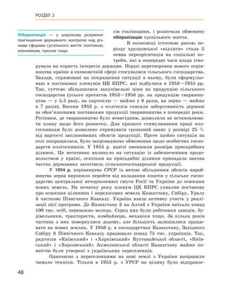 48
Розділ 2
сів сталінщини, і  розпочала обмежену
лібералізацію суспільного життя.
В економіці істотною рисою пе-
ріоду хрущовської «відлиги» стала її
певна переорієнтація на соціальні по-
треби, які в попередні часи влада ігно-
рувала на користь інтересів держави. Перші перетворення нового керів-
ництва країни в економічній сфері стосувалися сільського господарства.
Заходи, спрямовані на покращення ситуації в  ньому, були сформульо-
вані в  постановах пленумів ЦК  КПРС, які відбулися в  1953—1955  рр.
Так, суттєво збільшилися закупівельні ціни на продукцію сільського
господарства (усього протягом 1953—1958  рр. на продукцію тваринни-
цтва  — у  5,5  разу, на картоплю  — майже у  8  разів, на зерно  — майже
в  7  разів). Восени 1953  р. з  колгоспів списали заборгованість державі
за обов’язковими поставками продукції тваринництва в поперед­ні роки.
Регіонам, де тваринництво було невигідним, дозволили не встановлюва-
ти плану щодо  його розвитку. Для кращого стимулювання праці кол-
госпникам було дозволено отримувати грошовий аванс у  розмірі 25  %
від вартості запланованих обсягів продукції. Проте щойно ситуація на
селі покращилася, було запроваджено обмеження щодо особистих госпо-
дарств колгоспників. У  1955  р. вдвічі зменшили розміри присадибних
ділянок. Це негативно вплинуло на ситуацію із забезпеченням продо-
вольством у  країні, оскільки на присадибні ділянки припадала значна
частка державних заготівель сільськогосподарської продукції.
У 1954  р. керівництво СРСР із метою збільшення обсягів вироб-
ництва зерна вирішило перейти від вкладання коштів у  сільське госпо-
дарство центральної нечорноземної смуги Росії та України до освоєння
нових земель. На початку року пленум ЦК  КПРС ухвалив постанову
про освоєння цілинних і перелогових земель Казахстану, Сибіру, Уралу
й  частково Північного Кавказу. Україна взяла активну участь у  реалі-
зації цієї програми. До Казахстану й на Алтай з України виїхало понад
100  тис. осіб, переважно молодь. Серед них були робітники заводів, бу-
дівельники, трактористи, комбайнери, механіки тощо. За кілька років
частина з  них повернулися додому, але більшість залишилися працю-
вати на нових землях. У 1956 р. в господарствах Казахстану, Західного
Сибіру й  Північного Кавказу працювало понад 75  тис. українців. Так,
радгоспи «Київський» і  «Харківський» Кустанайської області, «Київ-
ський» і  «Херсонський» Акмолинської області Казахстану майже по-
вністю були утворені з  українських переселенців.
Одночасно з  переселенцями на нові землі з  України направили
чимало техніки. Тільки в  1955  р. з  УРСР на цілину було відправле-
Л
ібералізація  — у  широкому розумінні:
пом’якшення державного контролю над різ-
ними сферами суспільного життя: політикою,
економікою, пресою тощо.
 