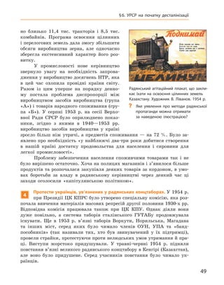 49
§ 6. УРСР на початку десталінізації
но близько 11,4  тис. тракторів і  8,5  тис.
комбайнів. Програма освоєння цілинних
і перелогових земель дала змогу збільшити
обсяги виробництва зерна, але одночасно
зберегла екстенсивний характер його роз-
витку.
У промисловості нове керівництво
звернуло увагу на необхідність запрова-
дження у виробництво досягнень НТР, яка
в  цей час охопила провідні країни світу.
Разом із цим уперше на порядку денно-
му постала проблема диспропорції між
виробництвом засобів виробництва (група
«А») і товарів народного споживання (гру-
па  «Б»). У  серпні 1953  р. на сесії Верхо-
вної Ради СРСР було оприлюднено показ-
ники, згідно з  якими в  1940—1953  рр.
виробництво засобів виробництва у  країні
зросло більш ніж утричі, а  предметів споживання  — на 72  %. Було за-
явлено про необхідність «у найближчі два-три роки добитися створення
в  нашій країні достатку продовольства для населення і  сировини для
легкої промисловості».
Проблему забезпечення населення споживчими товарами так і не
було вирішено остаточно. Хоча на полицях магазинів і з’явилося більше
продуктів та розпочалася закупівля деяких товарів за кордоном, в  умо-
вах боротьби за владу в  радянському керівництві через де­який час ці
заходи оголосили «капітулянською політикою».
4
Протести українців, ув’язнених у радянських концтаборах. У 1954 р.
при Президії ЦК КПРС було утворено спеціальну комісію, яка роз-
почала вивчення матеріалів масових репресій другої половини 1930‑х рр.
Відповідна комісія працювала також при ЦК  КПУ.  Однак діяли вони
дуже повільно, а  система таборів сталінського ГУТАБу продовжувала
існувати. Ще в  1953  р. в’язні таборів Воркути, Норильська, Магадана
та інших міст, серед яких було чимало членів ОУН, УПА та «банд­
пособників» (так називали тих, хто був звинувачений у  їх підтримці),
­
провели страйки, протестуючи проти нелюдських умов утримання й пра-
ці. Виступи жорстоко придушували. У  травні-червні 1954  р. підняли
повстання в’язні великого радянського концтабору в Кенгірі (Казахстан),
але воно було придушене. Серед учасників повстання було чимало ук­
раїнців.
Радянський агітаційний плакат, що закли-
кає їхати на освоєння цілинних земель
Казахстану. Художник В. Ліванов. 1954 р.
?
? Яке уявлення про методи радянської
пропаганди можна отримати
за наведеною ілюстрацією?
 
