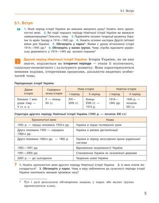 5
§ 1. Вступ
§ 1. Вступ
 1.  Який період історії України ви вивчали минулого року? Назвіть його хроно-
логічні межі. 2.  Які події першого періоду Новітньої історії України ви вважаєте
найважливішими? Поясніть, чому. 3. Порівняйте основні тенденції розвитку Укра-
їни та країн Заходу в 1914—1945 рр. 4. Укажіть основні наслідки Другої світової
війни для України. 5.  Обговоріть у  парах*. Якими є  уроки вітчизняної історії
1914—1945  рр.? 6.  Обговоріть у  малих групах. Чому спроба відновити україн-
ську державність у  1914—1945  рр. зазнала поразки?
1
Другий період Новітньої історії України. Історія України, як ви вже
знаєте, поділяється на історичні періоди  — етапи її політичного,
соціально-економічного і культурного розвитку. Вони характеризуються
певними подіями, історичними процесами, діяльністю видатних особис-
тостей тощо.
*	 Тут і  далі результати обговорення завдань у  парах або малих групах
­
презентуються класу.
Періодизація історії України
Давня
історія
Середньо-
вічна історія
Нова історія Новітня історія
I період II період I період II період
Близько 1  млн
років тому  —
V  ст.  н. е.
V  — кінець
XV  ст.
XVI—
XVIII  ст.
Кінець
XVIII  ст. —
1914 р.
1914—
1945  рр.
1945  р.  —
початок
XXI  ст.
Структура другого періоду Новітньої історії України (1945  р.  — початок XXI ст.)
Хронологічні межі Назва
1945 р. — перша половина 1950-х рр. Україна в  перші післявоєнні роки
Друга половина 1950 — середина
1960-х  рр.
Україна в  умовах десталінізації
Друга половина 1960-х рр.   — 1985  р. Україна в  період загострення кризи радянської
системи
1985—1991  рр. Відновлення незалежності України
1991—2005  рр. Становлення України як незалежної держави
2005  р.  — до сьогодення Творення нової України
?
? 1.  Назвіть хронологічні межі другого періоду Новітньої історії України. 2.  Із яких етапів він
складається? 3.  Обговоріть у  парах. Чому в міру наближення до сучасності періоди історії
України охоплюють менший проміжок часу?
 