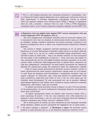 50
РОЗДІЛ 2
У 1955  р. у світі вперше дізналися про становище ув’язнених у  концтаборах і  жит-
тя в Радянській Україні завдяки Відкритому листу українських політичних в’язнів до
ООН, підписаному 13 в’язнями мордовських спецтаборів. Станом на початок
1950-х  рр. українці складали п’яту частину в’язнів ГУТАБу. У  таборах їх перебувало
363,6  тис. осіб, у колоніях — близько 143,6  тис. осіб. У  1956  р. ГУТАБ ліквідували,
створивши замість нього Головне управління виправно-трудових колоній МВС СРСР.
Із Відкритого листа до відділу прав людини ООН і всього культурного світу від
в’язнів-табірників СРСР (30  вересня 1955  р.)
Ми, в’язні мордовських спецтаборів, просимо взяти до загального відома ціло-
го культурного світу таке: ми, українці, як прихильники всякого руху, що стремить
до свободи і правди, ставимося прихильно до всілякої культури і прогресу в усіх
ділянках громадського життя, а  рівно ж  до самовизначення Української соборної
держави…
Нас загнано в  табори, засуджено строгими вироками на 10—25  років не за
бандитизм, як це вони (більшовики) пояснюють перед світом, не за підпал, убивства
і  зраду, а  лише за те, що ми, як і  кожен волелюбний народ, домагаємося свого
законного права на своїй землі… Тому в нас виникає питання: чи знає культурний
світ про умови, у яких перебуваємо не лише ми — в’язні, але й весь наш народ? Чи
знає культурний світ, що нас після відбуття вироку насильно засилають на так звані
«цілинні землі» в Казахстан, Краснодарський край, на далеку Північ, горланячи, що
туди їдуть добровольці і  комсомольці? Чи може уявити культурний світ Українську
державу без українського уряду, без української армії, без українського народу?
…Чому на наших землях дислокуються військові частини, утворені з росіян та
інших національностей, яким інтереси українського народу якщо не суто ворожі,
то чужі? Якщо ми зрадники своєї Батьківщини і  справедливо покарані, чому нас
судили «народні» чи «військові» суди, склад яких далеко не український? Чому
нами освоюються недоступні дикі землі чи ліси в  той час, коли наших рук так
потребує наша Батьківщина? Чи знає культурний світ, що на масових табірних
цвинтарищах будуються нові табори, міста, копаються канали, робляться спортивні
майданчики, щоб затерти сліди цих злочинів?
…Чи відомо про масові розстріли в’язнів (у Воркуті на шахті Н.29 розстрілюва-
ли під керівництвом і за участю генерального прокурора Руденка), які домагалися
лише прав політв’язнів?
…Чи відомо культурному світові, що Україна, крім штучного голоду 1933  р.,
живе надголодь 38  років?.. У  той час, коли мільйони тонн хліба вивозяться за
кордони в цілях пропаганди, у той час, коли різні заграничні делегації відвідують
зразкові (спеціально для показу) колгоспи і  фабрики СРСР?..
Ми не впали духом, бо знаємо, що наші стремління до волі оправдані законами
матері природи, і віримо, що весь культурний світ піддержить нас на цьому шляху…
? 1.  Які факти наведені у  джерелі? 2.  Обговоріть у  парах. Які висновки можна
зробити за цими фактами про те, за що боролися українські політичні в’язні?
У 1955  р. у світі вперше дізналися про становище ув’язнених у  концтаборах і  жит-
тя в Радянській Україні завдяки Відкритому листу українських політичних в’язнів до
ООН, підписаному 13 в’язнями мордовських спецтаборів. Станом на початок
1950-х  рр. українці складали п’яту частину в’язнів ГУТАБу. У  таборах їх перебувало
363,6  тис. осіб, у колоніях — близько 143,6  тис. осіб. У  1956  р. ГУТАБ ліквідували,
створивши замість нього Головне управління виправно-трудових колоній МВС СРСР.
Із Відкритого листа до відділу прав людини ООН і всього культурного світу від
в’язнів-табірників СРСР (30  вересня 1955  р.)
Ми, в’язні мордовських спецтаборів, просимо взяти до загального відома ціло-
го культурного світу таке: ми, українці, як прихильники всякого руху, що стремить
до свободи і правди, ставимося прихильно до всілякої культури і прогресу в усіх
ділянках громадського життя, а  рівно ж  до самовизначення Української соборної
держави…
Нас загнано в  табори, засуджено строгими вироками на 10—25  років не за
бандитизм, як це вони (більшовики) пояснюють перед світом, не за підпал, убивства
і  зраду, а  лише за те, що ми, як і  кожен волелюбний народ, домагаємося свого
законного права на своїй землі… Тому в нас виникає питання: чи знає культурний
світ про умови, у яких перебуваємо не лише ми — в’язні, але й весь наш народ? Чи
знає культурний світ, що нас після відбуття вироку насильно засилають на так звані
«цілинні землі» в Казахстан, Краснодарський край, на далеку Північ, горланячи, що
туди їдуть добровольці і  комсомольці? Чи може уявити культурний світ Українську
державу без українського уряду, без української армії, без українського народу?
…Чому на наших землях дислокуються військові частини, утворені з росіян та
інших національностей, яким інтереси українського народу якщо не суто ворожі,
то чужі? Якщо ми зрадники своєї Батьківщини і  справедливо покарані, чому нас
судили «народні» чи «військові» суди, склад яких далеко не український? Чому
нами освоюються недоступні дикі землі чи ліси в  той час, коли наших рук так
потребує наша Батьківщина? Чи знає культурний світ, що на масових табірних
цвинтарищах будуються нові табори, міста, копаються канали, робляться спортивні
майданчики, щоб затерти сліди цих злочинів?
…Чи відомо про масові розстріли в’язнів (у Воркуті на шахті Н.29 розстрілюва-
ли під керівництвом і за участю генерального прокурора Руденка), які домагалися
лише прав політв’язнів?
…Чи відомо культурному світові, що Україна, крім штучного голоду 1933  р.,
живе надголодь 38  років?.. У  той час, коли мільйони тонн хліба вивозяться за
кордони в цілях пропаганди, у той час, коли різні заграничні делегації відвідують
зразкові (спеціально для показу) колгоспи і  фабрики СРСР?..
Ми не впали духом, бо знаємо, що наші стремління до волі оправдані законами
матері природи, і віримо, що весь культурний світ піддержить нас на цьому шляху…
? 1.  Які факти наведені у  джерелі? 2. Обговоріть у  парах. Які висновки можна
зробити за цими фактами про те, за що боролися українські політичні в’язні?
 