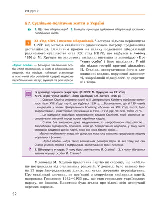 52
РОЗДІЛ 2
§7.  Суспільно-політичне життя в Україні
� 1.  Що таке лібералізація? 2.  Наведіть приклади здійснення лібералізації суспільно-
політичного життя.
1
XX з’їзд кПРС і початок лібералізації. Часткова відмова керівництва
СРСР від методів сталінщини унаочнювала потребу продовження
десталінізації. Важливим кроком на шляху подальшої лібералізації
радянського суспільства став XX з’їзд КПРС, що відбувся в лютому
1956  р. М. Хрущов на закритому засіданні виступив із доповіддю «Про
“культ особи” і його наслідки». У ній
він піддав гострій критиці діяльність
Й. Сталіна, звинувативши його в зло-
вживанні владою, порушенні законнос-
ті, хворобливій підозрілості до соратни-
ків тощо.
Із доповіді першого секретаря ЦК  КПРС М. Хрущова на XX з’їзді
КПРС «Про “культ особи” і  його наслідки» (25 лютого 1956  р.)
…Сваволя Сталіна стосовно партії та її Центрального Комітету особливо вияви-
лася після XVII з’їзду партії, що відбувся 1934  р. …Встановлено, що зі  139  членів
і  кандидатів у  члени Центрального Комітету, обраних на XVII з’їзді партії, було
заарештовано і  розстріляно (переважно в  1936—1938  рр.) 98  осіб, тобто 70  %.
…Це відбулося внаслідок зловживання владою Сталіним, який розпочав за-
стосовувати масовий терор проти партійних кадрів.
…Сталін був людиною дуже надумливою, із  хворобливою підозрілістю…
Хвороблива підозрілість призвела його до безпідставної недовіри, у  тому числі
стосовно видатних діячів партії, яких він знав багато років…
Маючи необмежену владу, він допускав жорстоку сваволю; придушував людину
морально і  фізично.
…«Культ особи» набув таких величезних розмірів перш за все тому, що сам
Сталін усіляко сприяв і  підтримував звеличування своєї персони.
? 1. Обговоріть у парах. У чому було звинувачено Й. Сталіна? 2. У чому вбачалися
витоки «культу особи» Й.  Сталіна?
У доповіді М. Хрущов представив партію як сторону, що найбіль-
ше постраждала від сталінських репресій. У доповіді було названо іме-
на 23 партійно-радянських діячів, які стали жертвами переслідувань.
Про сталінські злочини, не пов’язані з репресіями керівників партії,
наприклад Голодомор 1932—1933 рр., що став геноцидом українського
народу, не йшлося. Винятком була згадка про відомі всім депортації
окремих народів.
Із доповіді першого секретаря ЦК  КПРС М. Хрущова на XX з’їзді
КПРС «Про “культ особи” і  його наслідки» (25 лютого 1956  р.)
…Сваволя Сталіна стосовно партії та її Центрального Комітету особливо вияви-
лася після XVII з’їзду партії, що відбувся 1934  р. …Встановлено, що зі  139  членів
і  кандидатів у  члени Центрального Комітету, обраних на XVII з’їзді партії, було
заарештовано і  розстріляно (переважно в  1936—1938  рр.) 98  осіб, тобто 70  %.
…Це відбулося внаслідок зловживання владою Сталіним, який розпочав за-
стосовувати масовий терор проти партійних кадрів.
…Сталін був людиною дуже надумливою, із  хворобливою підозрілістю…
Хвороблива підозрілість призвела його до безпідставної недовіри, у  тому числі
стосовно видатних діячів партії, яких він знав багато років…
Маючи необмежену владу, він допускав жорстоку сваволю; придушував людину
морально і  фізично.
…«Культ особи» набув таких величезних розмірів перш за все тому, що сам
Сталін усіляко сприяв і  підтримував звеличування своєї персони.
? 1. Обговоріть у парах. У чому було звинувачено Й. Сталіна? 2. У чому вбачалися
витоки «культу особи» Й.  Сталіна?
«культ особи»  — безмірне звеличення осо-
би, сліпе поклоніння, а  іноді й  обожнювання
людини, яка посідає найвище становище
в політичній або релігійній ієрархії, надмірне
перебільшення заслуг, функцій та ролі лідера.
 