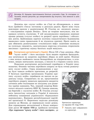 53
§7.  Суспільно-політичне життя в Україні
Доповідь М.  Хрущова приголомшила багатьох учасників з’їзду. За спогадами су-
часників, кількох депутатів, що знепритомніли від почутого, тихо винесли із зали
засідань.
Доповідь про «культ особи» на з’їзді не обговорювали, а лише
було прийнято стислу постанову в декілька рядків. Проте вона стала
важливим кроком у розвінчуванні Й. Сталіна як «великого вождя»
і «послідовника справи Леніна». Хоча це скоріше маскувало, ніж ви-
кривало сутність сталінізму. У ній засуджувалися переважно зовнішні
прояви режиму («культ особи») та репресії проти партійних і військо-
вих діячів. Здійснювана партією політика соціалістичного будівництва
вважалася єдино правильною й не підлягала критиці. Проте навіть за
цих обмежень розвінчування «сталінського міфу» позитивно вплинуло
на суспільну свідомість, започаткувало перегляд усталених стереотипів
мислення і критичну оцінку багатьох подій минулого.
2
Розгортання десталінізації в Україні. Після XX з’їзду доповідь «Про
“культ особи” і його наслідки» було видано окремою брошурою,
яку зачитували на закритих партійних зборах по всій країні. Пізніше
з нею почали знайомити також безпартійних на підприємствах, в уста-
новах, вищих навчальних закладах, а інколи й у старших класах шкіл.
Подальше розгортання десталінізації сприймали в Україні неод-
нозначно. Основна частина партійного апарату не була готова розвінчу-
вати «культ особи». Серед незацікавлених у цьо-
му було чимало особисто причетних до репресій.
У багатьох партійних організаціях України кри-
тику «культу особи» сприймали як наклеп на ра-
дянську владу. Спираючись на це, представники
партійного апарату вимагали припинити викриття
злочинів доби сталінщини як шкідливу для розви-
тку країни кампанію. Так, перший секретар Київ-
ського міського комітету КПУ М. Синиця заявляв,
що боротьба з «культом особи» Й. Сталіна усклад-
нить ідеологічну ситуацію в Україні й посилить
небезпеку поширення українського «буржуазного
націоналізму». Керівник республіканської партій-
ної організації О. Кириченко надіслав доповідну
записку до Москви, де переважали схожі думки.
Для спрямування десталінізації в більш помірко-
ване русло 30  червня 1956  р. прийняли постанову
«Про подолання “культу особи” і  його наслідків», де
Доповідь М.  Хрущова приголомшила багатьох учасників з’їзду. За спогадами су-
часників, кількох депутатів, що знепритомніли від почутого, тихо винесли із зали
засідань.
Британська карикатура
на підсумки ХХ з’їзду КПРС
? Поясніть зміст зображеного
на карикатурі.
 