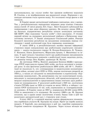 54
Розділ 2
наголошувалося, що «культ особи» був проявом особистих недоліків
Й.  Сталіна, а  не відображенням вад радянської влади. Порівняно з  до-
повіддю постанова стала кроком назад. Усі оголошені гострі факти в ній
оминали.
В Україні процес десталінізації відбувався повільніше, ніж у центрі.
Так, у  республіканських періодичних виданнях дещо пізніше з’явилася
низка статей «У світлі рішень XX з’їзду». Зміст більшості публікацій був
поміркованим і  мав лише обережну критику. На початку липня 1956  р.
на багатьох підприємствах республіки почали зачитувати постанову
ЦК  КПРС «Про подолання “культу особи” і  його наслідків». У  столиці
перший мітинг на підтримку десталінізації відбувся в  Київському педа-
гогічному інституті. У  Львові ліквідували Сталінський район. Реакція
більшості населення республіки на засудження зловживань періоду ста-
лінщини і  новий політичний курс була переважно позитивною.
У липні 1956  р. в  республіканських засобах масової інформації
з’явилися перші повідомлення про реабілітацію українських письмен-
ників  — жертв сталінського терору: В.  Еллана-Блакитного, В.  Чумака,
Г.  Косинки, Олеся  Досвітнього, Мирослава  Ірчана, І.  Микитенка та ін-
ших. У пресі почали з’являтися статті про реабілітованих письменників
і їхні твори. Розпочалася кампанія з реабілітації таких видатних діячів,
як режисер театру Лесь Курбас, драматург М.  Куліш.
До листопада 1959 р. Комітет державної безпеки (КДБ) і прокура-
тура УРСР переглянули справи 5481 особи, що були засуджені в попере-
дні роки. Із них фактично реабілітували 2684  особи, або 49  %. Реабілі-
тації не підлягали ті, хто «співпрацював із  нацистськими окупантами»
в роки війни, активні дія­чі ОУН та УПА, жертви політичних репресій до
1934 р., а також усі засуджені за звинуваченнями в українському «бур-
жуазному націоналізмі». На депортованих під час колективізації селян,
виселених із західноукраїнських областей, осіб кримськотатарської, ні-
мецької націо­нальностей та представників інших етнічних груп реабілі-
тація не поширювалася. У результаті реабілітації з 949 тис. політичних
в’язнів ГУТАБу (дані за 1954 р.) станом на весну 1959 р. в таборах і ко-
лоніях СРСР залишилося 11 тис. осіб, утримуваних за «контрреволюцій-
ні злочини». В Україну лише до 1957 р. повернулися 65 534 члени ОУН,
УПА та звинувачені в  їх підтримці. На початку 1960‑х  рр. М.  Хрущов
оголосив, що в  країні немає політичних в’язнів. Однак саме в  цей час
розпочався дисидентський рух і  з’явилися нові в’язні.
Улітку 1957 р. в керівній верхівці країни сформувалася опозиція,
яка спробувала усунути М. Хрущова від влади. Проте ця спроба зазнала
невдачі. У  боротьбі, яка розгорнулася в  цей час, партійне керівництво
України повністю підтримало М.  Хрущова. Через кілька місяців він
 