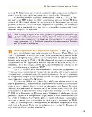 55
§7.  Суспільно-політичне життя в Україні
перевів О. Кириченка до Москви, фактично зробивши своїм заступни-
ком, а партійну організацію в республіці очолив М. Підгорний.
Найвищою точкою в процесі десталінізації став XXII з’їзд КПРС,
що відбувся в 1961 р. Так, на з’їзді, імовірно, за домовленістю з М. Хру-
щовим, М. Підгорний піддав гострій критиці Л. Кагановича за секрета-
рювання в Україні, назвавши його «справжнім садистом», що «знаходив
задоволення у знущанні з активістів, інтелігенції», приниженні їхньої
гідності, погрозах та арештах.
Після XXII з’їзду в  Україні, як і  в інших республіках, розгорнулася кампанія з  де-
монтажу численних пам’ятників Й.  Сталіну, закриття присвячених йому музеїв,
перейменування населених пунктів, вулиць, установ, підприємств, шкіл, колгоспів
тощо. У  листопаді 1961  р. Сталінську область було перейменовано на  Донецьку,
а  місто Сталіно — на  Донецьк.
3
Зміни в керівництві УРСР. Відставка М. хрущова. У 1961 р. М. Хру-
щов несподівано для всіх призначив Головою Ради Міністрів
УРСР представника молодшого покоління партійно-державного керів-
ництва В. Щербицького. Однак він пропрацював на цій посаді трохи
більше двох років. У 1963 р. В. Щербицький висловив невдоволення
запровадженим М. Хрущовим поділом партійних органів на міські та
сільські, і його було відправлено до Дніпропетровської області на по-
саду першого секретаря обкому КПУ.
Дії М. Хрущова, його самовпевненість, невміння дослухатися до
чужих думок, схильність до суперечливих кроків, які нерідко ламали
людські долі, усе частіше дратували його соратників. До цього додавало-
ся погіршення ситуації в економіці країни, значною мірою спричинене
авантюризмом рішень М. Хрущова.
На початку 1960-х рр. у республіці відбулося кілька масових ви-
ступів робітництва, невдоволеного виробничими умовами й нововведен-
нями в оплаті праці. Вони сталися на підприємствах Києва, Харкова,
Черкас, Краматорська (Донецька обл.) та інших міст. Виступи були
нетривалими й припинялися після втручання місцевих органів влади.
У 1962 р. в Донецьку та Жданові (нині Маріуполь) відбулися значні
робітничі страйки й маніфестації, спричинені різким підвищенням цін
на м’ясо й молоко. Наступного року в Одесі робітники відмовилися
вантажити масло, яке відправляли як «братерську допомогу» на Кубу.
У 1963 р. через страйки й заворушення на тиждень запровадили воєн-
ний стан у Кривому Розі. Усе це свідчило про те, що М. Хрущов по-
ступово втрачав підтримку населення.
Після XXII з’їзду в  Україні, як і  в інших республіках, розгорнулася кампанія з  де-
монтажу численних пам’ятників Й.  Сталіну, закриття присвячених йому музеїв,
перейменування населених пунктів, вулиць, установ, підприємств, шкіл, колгоспів
тощо. У  листопаді 1961  р. Сталінську область було перейменовано на  Донецьку,
а  місто Сталіно — на  Донецьк.
 