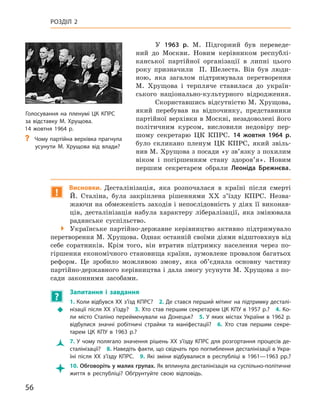 56
Розділ 2
У 1963  р. М.  Підгорний був переведе-
ний до Москви. Новим керівником республі-
канської партійної організації в  липні цього
року призначили П.  Шелеста. Він був люди-
ною, яка загалом підтримувала перетворення
М.  Хрущова і  терпляче ставилася до україн-
ського національно-культурного відродження.
Скориставшись відсутністю М. Хрущова,
який перебував на відпочинку, представники
партійної верхівки в Москві, незадоволені його
політичним курсом, висловили недовіру пер-
шому секретарю ЦК КПРС. 14  жовтня 1964  р.
було скликано пленум ЦК  КПРС, який звіль-
нив М. Хрущова з посади «у зв’язку з похилим
віком і  погіршенням стану здоров’я». Новим
першим секретарем обрали Леоніда Брежнєва.
!
Висновки. Десталінізація, яка розпочалася в  країні після смерті
Й.  Сталіна, була закріплена рішеннями XX з’їзду КПРС.  Незва-
жаючи на обмеженість заходів і непослідовність у діях її виконав-
ців, десталінізація набула характеру лібералізації, яка змінювала
радянське суспільство.

 Українське партійно-державне керівництво активно підтримувало
перетворення М. Хрущова. Однак останній своїми діями відштовхнув від
себе соратників. Крім того, він втратив підтримку населення через по-
гіршення економічного становища країни, зумовлене провалом багатьох
реформ. Це зробило можливою змову, яка об’єднала основну частину
партійно-державного керівництва і дала змогу усунути М. Хрущова з по-
сади законними засобами.
?
	
Запитання і  завдання
Š
Š
1. Коли відбувся XX з’їзд КПРС? 2. Де стався перший мітинг на підтримку десталі-
нізації після XX з’їзду? 3. Хто став першим секретарем ЦК КПУ в 1957 р.? 4. Ко-
ли місто Сталіно перейменували на  Донецьк? 5.  У  яких містах України в  1962  р.
відбулися значні робітничі страйки та маніфестації? 6.  Хто став першим секре-
тарем ЦК  КПУ в  1963  р.?
Ž
Ž 7. У чому полягало значення рішень XX з’їзду КПРС для розгортання процесів де­
сталінізації? 8. Наведіть факти, що свідчать про поглиблення десталінізації в Укра-
їні після XX з’їзду КПРС. 9.  Які зміни відбувалися в  республіці в  1961—1963  рр.?

 10. Обговоріть у малих групах. Як вплинула десталінізація на суспільно-політичне
життя в  республіці? Обґрунтуйте свою відповідь.
Голосування на
­
пленумі ЦК КПРС
за відставку М. Хрущова.
14 жовтня 1964 р.
?
? Чому партійна верхівка прагнула
усунути М.  Хрущова від влади?
 