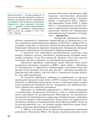 58
Розділ 2
союзних міністерств. За Законом «Про
подальше вдосконалення організації
управління промисловістю і  будівни-
цтвом в  Українській РСР», прийня-
тим Верховною Радою УРСР у  травні
1957  р., ліквідовувалася система галу-
зевого, вертикального централізованого
управління. Замість неї створювалися
територіальні ради народного господар-
ства  — рад­наргоспи.
Раднаргоспи здійснювали терито-
ріальне планування й  управління промисловістю та будівництвом у  ме­
жах відповідних адміністративних районів. У СРСР було створено 103 та-
кі райони, серед яких 11 існували в Україні (Станіславський, Львівський,
Вінницький, Київський, Одеський, Херсонський, Запорізький, Дніпропе-
тровський, Харківський, Сталінський та Ворошиловградський).
У результаті цих перетворень республіканська політична еліта
вперше отримала реальну можливість контролювати місцевий еконо-
мічний потенціал, за що була вдячна М.  Хрущову. Різко зріс престиж
секретарів обкомів в  областях, де розміщувалися раднаргоспи.
Прагнення партійного керівництва інших областей мати власні
раднаргоспи обумовило створення в  1960  р. трьох нових  — Кримсько-
го, Полтавського та Черкаського. Найбільшими в  республіці стали Ки-
ївський (п’ять областей, 8,5  млн осіб, або 20  % населення республіки),
Харківський (три області, 5,6  млн осіб) та Львівський (чотири області,
4,1  млн осіб) раднаргоспи.
За кількістю робітників, зайнятих на виробництві, та вартістю
промислової продукції перше місце в  УРСР посідали Сталінський, Хар-
ківський та Київський раднаргоспи. Усього в  підпорядкування україн-
ських раднаргоспів перейшло 2,8  тис. підприємств, що виробляли біль-
шість промислової продукції республіки.
Одночасно зі створенням раднаргоспів в  УРСР було ліквідовано
11  промислових і  будівельних міністерств, а  два із союзно-республікан-
ських перетворили на республіканські. Міністерства, що залишилися,
звільнялися від безпосереднього управління підприємствами і здійснюва-
ли свої нові функції через раднаргоспи. Тепер майже вся промисловість
республіки перейшла в підпорядкування Ради Міністрів УРСР. Однак як
за республіканським, так і  за союзним урядом зберігалося право скасо-
вувати виконання розпоряджень раднаргоспів.
У 1960  р. в  Україні, Росії та Казахстані утворилися центральні
раднаргоспи. Наприкінці 1962 р. М. Хрущов ініціював зменшення числа
Децентралізація  — система управління, за
якої частина функцій центральної влади пе-
реходить до місцевих органів самоуправлін-
ня; скасування або послаблення централізації.
Раднаргоспи (ради народного господар-
ства)  — державні органи територіального
планування й  управління промисловістю
УРСР та СРСР, що існували в  1918—1931
і  1957—1964  рр.
 