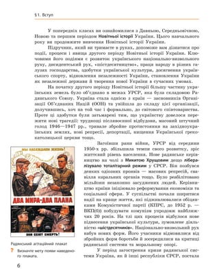 6
﻿
§
 
1. Вступ
У попередніх класах ви ознайомилися з Давньою, Середньовічною,
Новою та першим періодом Новітньої історії України. Цього навчального
року ви продовжите вивчення Новітньої історії України.
Підручник, який ви тримаєте в руках, допоможе вам дізнатися про
події, процеси і  явища другого періоду Новітньої історії України. Клю-
човими його подіями є  розвиток українського національно-визвольного
руху, дисидентський рух, «шістдесятництво», праця народу в  різних га-
лузях господарства, здобутки української культури, досягнення україн-
ського спорту, відновлення незалежності України, становлення України
як незалежної держави й  творення нової України в  сучасних умовах.
На початку другого періоду Новітньої історії більшу частину укра-
їнських земель було об’єднано в  межах УРСР, яка була складовою Ра-
дянського Союзу. Україна стала однією з  країн — засновників Органі-
зації Об’єднаних Націй (ООН) та увійшла до складу цієї організації,
долучившись, хоч на той час і  формально, до світового співтовариства.
Проте ці здобутки були затьмарені тим, що українству довелося пере-
жити нові трагедії: труднощі післявоєнної відбудови, масовий штучний
голод 1946—1947  рр., тривале збройне протистояння на західноукра-
їнських землях, нові репресії, депортації, нищення Української греко-
католицької церкви тощо.
Загоївши рани війни, УРСР від середини
1950‑х  рр. збільшила темпи свого розвитку, зріс
життєвий рівень населення. Нове радянське керів-
ництво на чолі з  Микитою  Хрущовим дещо лібера-
лізувало тоталітарний режим у  СРСР.  Він позбувся
деяких одіозних проявів  — масових репресій, сва-
вілля каральних органів тощо. Було реабілітовано
мільйони незаконно засуджених людей. Керівни-
цтво країни ініціювало реформування економіки та
соціальної сфери. У  суспільстві почали ширитися
надії на краще життя, які підживлювалися обіцян-
ками Комуністичної партії (КПРС, до 1952  р. —
ВКП(б)) побудувати комунізм упродовж найближ-
чих 20  років. На тлі цих процесів відбулося нове
піднесення української культури, зумовлене діяль-
ністю «шістдесятників». Національно-визвольний рух
набув нових форм. Його учасники відмовилися від
збройних форм боротьби й зосередилися на критиці
радянської системи та моральному опорі.
У період загострення кризи радянської сис-
теми Україна, як й інші республіки СРСР, постала
Радянський агітаційний плакат
?
? Визначте мету появи наведено-
го плаката.
 