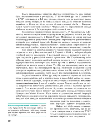 60
Розділ 2
Увага приділялася розвитку хімічної промисловості, яка раніше
була малорозвиненою в  республіці. У  1959—1963  рр. на її розвиток
в  УРСР спрямували в  1,5  разу більше коштів, ніж за попередні роки.
Завдяки цьому збудували 35 нових заводів і понад 250 великих хімічних
виробництв. Серед них були чотири гіганти «великої хімії»  — Роздоль-
ський гірничо-хімічний комбінат, Черкаський та Чернігівський заводи
хімічних волокон і  Дніпропетровський шинний завод.
Розвивалася машинобудівна промисловість. У  Краматорську і  До-
нецьку виникло виробництво надпотужних видобувних машин для гір-
ничорудної промисловості. У Києві, Сумах, Мелітополі та інших центрах
машинобудування республіки налагодили виробництво різноманітних
агрегатів для хімічної індустрії. Фактично заново створили вітчизняне
автомобілебудування, радіоелектроніку, розвивалося виробництво об-
числювальної техніки, приладів із застосуванням синтетичних алмазів.
Про розвиток республіканського транспортного машинобудування
свідчило те, що у  Ворошиловграді й  Харкові з  1956  р. набирав обертів
серійний випуск тепловозів. У  результаті цього з  наступного року ви-
пуск паровозів у республіці взагалі припинили. На Харківському авіа-
ційному заводі розпочали серійний випуск першого у  світі швидкісного
турбореактивного пасажирського літака Ту‑104. Із 1960 р. підприємство
перейшло на випуск нового літака Ту‑124, що використовувався як на
внутрішніх, так і  на міжнародних трасах. Київський авіаційний завод
розгорнув виробництво турбогвинтового літака Ан-24, який став у СРСР
найпоширенішою машиною свого класу для  пасажирських перевезень.
Із другої половини 1950-х рр. набули розвитку харчова та особ­ливо
легка промисловість, які в  довоєнні роки в  республіці майже не розви-
валися. Важка індустрія, що раніше обслуговувала переважно військово-
промисловий комплекс і власні потреби, почала більше виробляти на сво-
їх потужностях технічного устаткування для легкої і  харчової промис-
ловості. Для реконструкції діючих і  будівництва нових підприємств по-
чали застосовувати також техніку, що надходила із соціалістичних країн
Центрально-Східної Європи. Крім цього, підприємства важкої індустрії
зобов’язали в значних обсягах виробляти товари народного споживання.
Завдяки цим заходам забезпечення населення різноманітними товарами
широкого вжитку порівняно з  довоєн-
ним періодом суттєво покращилося.
Зміни, які відбувалися в  розвит­
ку промисловості, свідчили, що за ра-
хунок використання потенціалу УРСР
тоталітарний комуністичний режим на-
магався зберегти своє панування.
Військово-промисловий комплекс — сукуп-
ність підприємств та  організацій країни, які
виготовляють озброєння і  військову техніку
для потреб збройних сил своєї держави та
на експорт.
 