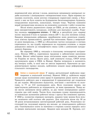 62
Розділ 2
відмінностей між містом і  селом, розпочали зміцнювати центральні са-
диби колгоспів і ліквідовувати «неперспективні села». Крім окремих по-
казових колгоспів, яким штучно створювали сприятливі умови, у  біль-
шості з них не було коштів на будівництво багатоквартирних будинків,
спорудження водогонів, каналізації, театрів тощо. Чергова кампанія
вкрай несприятливо вплинула на економіку колгоспів і побут селянства.
Після візиту радянського лідера до США, де він дізнався, як ши-
роко використовують кукурудзу, особливо для відгодівлі худоби, Укра-
їну охопила «кукурудзяна епопея». У  1961  р. в  республіці для «цариці
полів» виділили 3 млн га кращих земель (20 % від усіх посівних площ).
Завдяки мінеральним добривам, виробництво яких розпочала україн-
ська хімічна промисловість, урожай був непоганим. Однак у  неврожай-
ні роки (наприклад, у  1963  р.) збільшення частки кукурудзи в  посівах
спричиняло те, що худобу переводили на годування соломою, а  людям
доводилося звикати до специфічного смаку хліба з  домішками кукуру-
дзяного борошна.
На середину 1963  р. ситуація в  сільському господарстві погірши-
лася. Посуха 1963  р. спричинила труднощі в  забезпеченні населення
хлібом. Високі зобов’язання щодо постачання зерна повністю викона-
ти Україна не могла. Цього року, щоб уникнути голоду, СРСР почав
закуповувати зерно в  США та Канаді. Країна потрапила в  залежність
від імпорту хліба, із якої вже не змогла вирватися. Одночасно це про-
демонструвало провал заходів, здійснених владою щодо реформування
сільського господарства.
4
Зміни в  соціальній сфері. У період десталінізації відбулися пере-
творення в  соціальній політиці. Навесні 1956  р. здійснили перші
заходи щодо поліпшення умов праці й  підвищення рівня життя людей.
Тривалість робочого дня в  передвихідні й  передсвяткові дні скоротили
на дві години. Збільшилися відпустки, пов’язані з  вагітністю та поло-
гами, із 77  до 112  календарних днів. Було скасовано норми, що
прив’язували робітників до підприємств, де вони працювали. Тепер во-
ни могли змінювати місце роботи, за два тижні попередивши адміні-
страцію про свій намір. Також було скасовано судову відповідальність
за самовільне залишення робочого місця і прогул без поважних причин.
У 1958 р. селянство отримало паспорти, завдяки чому можна було віль-
но залишити свій колгосп або радгосп. Для підлітків віком від 16  до
18  років встановлювався шестигодинний робочий день. Розпочався по-
ступовий (за галузями) перехід від восьми- до семигодинного робочого
дня. Скасовувалася плата за навчання в  старших класах середніх шкіл
та вищих навчальних закладах. Завдяки цим заходам М.  Хрущов, сут-
 