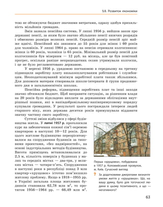 63
§ 8.  Розвиток економіки
тєво не обтяжуючи бюджет значними витратами, одразу здобув прихиль-
ність мільйонів громадян.
Змін зазнала пенсійна система. У липні 1956 р. вийшов закон про
державні пенсії, за яким було значно збільшено пенсії нижчих розрядів
і  обмежено розміри великих пенсій. Середній розмір пенсій зріс май-
же вдвічі. Пенсійний вік знизився до 55  років для жінок і  60  років
для чоловіків. У  липні 1964  р. право на пенсію отримали колгоспники:
жінки із 60 років, чоловіки із 65 років. Мінімальний розмір пенсій для
колгоспників був мізерним  — 12  руб. на місяць, але це був помітний
прогрес, оскільки раніше непрацездатних селян утримували колгоспи,
і  це не було регламентовано державою.
У вересні 1956  р. урядовою постановою в  середньому на третину
підвищили заробітну плату низькооплачуваним робітникам і  службов-
цям. Неоподатковуваний мінімум заробітної плати також збільшився.
Для допомоги матерям створювали школи-інтернати й  групи продовже-
ного дня в  загальноосвітніх школах.
Пенсійна реформа, підвищення заробітних плат та інші заходи
значно обтяжили бюджет. Щоб виправити ситуацію, за рішенням влади
на 20  років було відкладено виплати за державними облігаціями внут­
рішньої позики, які в  напівдобровільному-напівпримусовому порядку
купували громадяни. У  результаті цього постраждали інтереси людей
старшого віку, яких держава десятки років примушувала віддавати
знач­ну частину свого заробітку.
Суттєві зміни відбулися у сфері будів-
ництва житла. У липні 1957 р. проголосили
курс на забезпечення кожної сім’ї окремою
квартирою в  наступні 10—12  років. Для
цього житлове будівництво переорієнтову-
валося на спорудження будинків за типо-
вими проектами, «без надмірно­стей», на
основі індустріальних методів будівництва.
Висота приміщень встановлювалася до
2,5 м, кількість поверхів у будинках у ма-
лих та середніх містах  — два-три, у  вели-
ких містах  — чотири-п’ять. Спорудження
в  наступні роки в  респуб­ліці понад 3  млн
квартир-«хрущовок» істотно пом’якшило
житлову проблему. Якщо в 1918—1955 рр.
в  Украї­ні загальна площа житлових бу-
динків становила 62,78  млн  м2
, то про-
тягом 1956—1964  рр.  — 66,49  млн  м2
.
Перша «хрущовка», побудована
в 1957 р. Коломийський провулок,
м. Київ. Сучасний вигляд
?
? За додатковими джерелами визначте
умови життя у  «хрущовках». Що, на
вашу думку, було для тогочасної лю-
дини в  цьому позитивного, а  що  —
негативного?
 