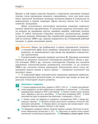 64
Розділ 2
Зведені в  цей період панельні будинки з  невеликою житловою площею
пізніше стали презирливо називати «хрущобами», хоча тоді вони дали
змогу декільком мільйонам громадян залишити бараки й  комуналки та
переселитися в  окремі квартири. Проте нестачу житла так і  не було
пов­ністю ліквідовано.
Дещо поліпшилося постачання населення товарами широкого
вжитку тривалого використання. У загальних видатках населення зрос-
ли витрати на придбання взуття, швейних виробів, побутової техніки
тощо. У  побуті поступово з’явилися пилососи, холодильники, швейні
та пральні машини. Позитивно був сприйнятий трудящими запровадже-
ний на початку 1960-х рр. перехід підприємств на п’ятиденний робочий
тиждень із двома вихідними днями.
!
Висновки. Зміни, що відбувалися в  період хрущовської «відлиги»
в економічній сфері були спробами покращити радянську модель
розвитку, не відмовляючись при цьому від примарної комуністич-
ної перспективи.

 Суперечливий характер аграрної політики М. Хрущова негативно
вплинув на розвиток сільського господарства республіки. Якщо в  дру-
гій половині 1950-х  рр. сільське господарство України під впливом
державних капіталовкладень розвивалося поступово, то на початку
1960-х  рр. колгоспи почали занепадати. Результатом цього стало ви-
никнення нового явища в  житті країни  — імпортної залежності від
закупівлі зерна.

 У соціальній сфері спостерігалися намагання вирішити проблеми,
які накопичувалися десятиліттями, не виходячи при цьому за межі ра-
дянської тоталітарної моделі розвитку.
?
	
Запитання і  завдання
Š
Š
1. Скільки раднаргоспів було створено в УРСР у 1957 р.? 2. Назвіть республікан-
ський раднаргосп, що був найбільшим за територією та населенням. 3. Які газові
родовища було відкрито в УРСР у цей період? 4. Назвіть чотири гіганти «великої
хімії», збудовані в цей час у республіці. 5. Коли було ліквідовано МТС? 6. Який
пенсійний вік було встановлено для робітників і  службовців у  1956  р.?
Ž
Ž 7.  Назвіть зміни, що відбулися в  управлінні господарством УРСР у  період хру-
щовської «відлиги». 8.  Визначте основні досягнення в  розвитку тогочасної про-
мисловості республіки. 9. Наведіть факти, які свідчать про суперечливий і непо-
слідовний характер аграрної політики в  цей період.

 10. Продовжте складання таблиці «Розвиток України в умовах політичної та еконо-
мічної лібералізації суспільства» (с. 57). 11.  Простежте за картою атласу процес
виникнення та реорганізації раднаргоспів. 12. Обговоріть у малих групах. Якими
 