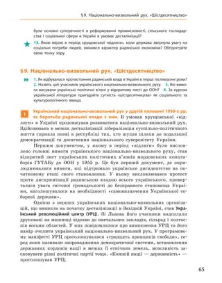 65
§ 9.  Національно-визвольний рух. «Шістдесятництво»
були основні суперечності в  реформуванні промисловості, сільського господар-
ства і  соціальної сфери в  Україні в  умовах десталінізації?

 13.  Якою мірою в  період хрущовської «відлиги», коли держава звернула увагу на
соціальні потреби людей, змінився характер радянської економіки? Обґрунтуйте
свою точку зору.
§ 9.  Національно-визвольний рух. «Шістдесятництво»
 1. Як відбувалося протистояння радянській владі в Україні в перші післявоєнні роки? 
2. Назвіть цілі учасників українського національно-визвольного руху. 3. Які вимо-
ги висували українські політичні в’язні у відкритому листі до ООН? 4. За курсом
української літератури пригадайте сутність «шістдесятництва» як соціального та
культурологічного явища.
1
Український національно-визвольний рух у другій половині 1950‑х рр.
та боротьба радянської влади з  ним. В  умовах хрущовської «від-
лиги» в Україні продовжував розвиватися національно-визвольний рух.
Здійснювана в межах десталінізації лібералізація суспільно-політичного
життя сприяла появі в  республіці тих, хто шукав шляхи до подальшої
демократизації та  досягнення національного суверенітету України.
Першим документом, у якому в  період «відлиги» було вислов-
лено головні вимоги українського національно-визвольного руху, став
відкритий лист українських політичних в’язнів мордовських концта-
борів
­
ГУТАБу до ООН у  1955  р. Це був перший документ, де опри-
люднювалися вимоги, які підтримало українське дисидентство на по-
чатковому етапі свого становлення. У  ньому висловлювався протест
проти дискримінації радянською владою всього українського, привер-
талася увага світової громадськості до безправного становища Украї-
ни, наголошувалося на необхідності «самовизначення Української со-
борної держави».
Однією з  перших українських національно-визвольних організа-
цій, що виникла на початку десталінізації в Західній Україні, став Укра-
їнський революційний центр (УРЦ). Зі Львова його учасники надсилали
друковані на машинці відозви до навчальних закладів, сільрад і колгос-
пів восьми областей. У них повідомлялося про виникнення УРЦ та його
намір очолити український національно-визвольний рух. У програмово-
му маніфесті УРЦ проголошувалися «тридцять принципів свободи», се-
ред яких називали запровадження демократичної системи, встановлення
державних кордонів нації в  межах її етнічних земель, можливість за-
сновувати різні політичні партії тощо. «Кожній нації — державність» —
проголошував УРЦ.
 