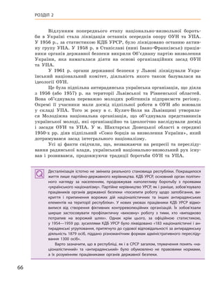 66
РОЗДІЛ 2
Відлунням попереднього етапу національно-визвольної бороть-
би в Україні стала ліквідація останніх осередків опору ОУН та УПА.
У 1956 р., за статистикою КДБ УРСР, було ліквідовано останню актив-
ну групу УПА. У 1958 р. в Станіславі (нині Івано-Франківськ) праців-
ники органів державної безпеки викрили Об’єднану партію визволення
України, яка намагалася діяти на основі організаційних засад ОУН
та УПА.
У 1961 р. органи державної безпеки у Львові ліквідували Укра-
їнський національний комітет, діяльність якого також базувалася на
ідеології ОУН.
Це була підпільна антирадянська українська організація, що діяла
з 1956 (або 1957) р. на території Львівської та Рівненської областей.
Вона об’єднувала переважно молодих робітників підприємств регіону.
Окремі її учасники мали досвід підпільної роботи в ОУН або воювали
у складі УПА. Того ж року в с. Кулич-Воля на Львівщині утворила-
ся Молодіжна національна організація, що об’єднувала представників
української молоді, які організаційно та ідеологічно наслідували досвід
і засади ОУН та УПА. У м. Шахтарськ Донецької області в середині
1950-х рр. діяв підпільний «Союз борців за визволення України», який
дотримувався засад інтегрального націоналізму.
Усі ці факти свідчили, що, незважаючи на репресії та пересліду-
вання радянської влади, український національно-визвольний рух існу-
вав і розвивався, продовжуючи традиції боротьби ОУН та УПА.
Десталінізація істотно не змінила реального становища республіки. Покращилося
життя лише партійно-державного керівництва. КДБ УРСР, основний орган політич-
ного нагляду за населенням, продовжував наполегливу боротьбу з  проявами
«українського націоналізму». Партійне керівництво УРСР, як і раніше, зобов’язувало
працівників органів державної безпеки «посилити роботу щодо запобігання, ви-
криття і  припинення ворожих дій націоналістичних та інших антирадянських
елементів на території республіки». У  нових умовах працівники КДБ УРСР відмо-
вилися від створення фіктивних контрреволюційних організацій. Їх зобов’язали
ширше застосовувати профілактичну «виховну» роботу з  тими, хто «випадково
потрапив на ворожий шлях». Однак крім цього, за офіційною статистикою,
у 1954—1959 рр. зусиллями КДБ УРСР було ліквідовано «183 націоналістичні і ан-
тирадянські угруповання, притягнуто до судової відповідальності за антирадянську
діяльність 1879 осіб, піддано різноманітним формам адміністративного пересліду-
вання 1300  осіб».
Варто зазначити, що в республіці, як і в СРСР загалом, тлумачення понять «на-
ціоналістичний» та «антирадянський» було обумовлено не правовими нормами,
а  їх розумінням працівниками органів державної безпеки.
Десталінізація істотно не змінила реального становища республіки. Покращилося
життя лише партійно-державного керівництва. КДБ УРСР, основний орган політич-
ного нагляду за населенням, продовжував наполегливу боротьбу з  проявами
«українського націоналізму». Партійне керівництво УРСР, як і раніше, зобов’язувало
працівників органів державної безпеки «посилити роботу щодо запобігання, ви-
криття і  припинення ворожих дій націоналістичних та інших антирадянських
елементів на території республіки». У  нових умовах працівники КДБ УРСР відмо-
вилися від створення фіктивних контрреволюційних організацій. Їх зобов’язали
ширше застосовувати профілактичну «виховну» роботу з  тими, хто «випадково
потрапив на ворожий шлях». Однак крім цього, за офіційною статистикою,
у 1954—1959 рр. зусиллями КДБ УРСР було ліквідовано «183 націоналістичні і ан-
тирадянські угруповання, притягнуто до судової відповідальності за антирадянську
діяльність 1879 осіб, піддано різноманітним формам адміністративного пересліду-
вання 1300  осіб».
Варто зазначити, що в республіці, як і в СРСР загалом, тлумачення понять «на-
ціоналістичний» та «антирадянський» було обумовлено не правовими нормами,
а  їх розумінням працівниками органів державної безпеки.
 