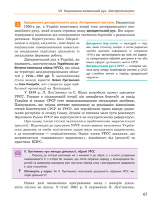 67
§9.  Національно-визвольний рух. «Шістдесятництво»
2
Зародження дисидентського руху. антирежимні виступи. Наприкінці
1950-х рр. в Україні розпочався новий етап антирадянського опо-
зиційного руху, який згодом отримав назву дисидентський рух. Він харак-
теризувався відмінною від попередників тактикою боротьби з радянським
режимом. Користуючись його лібералі-
зацією в період «відлиги», нові борці за
національне самовизначення намагали-
ся поєднувати підпільну діяльність із
легальними формами роботи.
Дисидентський рух в Україні, як
вважають, започаткувала Українська ро-
бітничо-селянська спілка (УРСС), що діяла
на території західноукраїнських облас-
тей у 1958—1961  рр. Її засновниками
стали молоді юристи Левко  Лук’яненко
та Іван Кандиба, які створили ядро май-
бутньої організації на Львівщині.
У 1959 р. Л. Лук’яненко та С. Вірун розробили проект програми
УРСС. Уперше в післявоєнній історії він передбачав боротьбу за вихід
України зі складу СРСР суто ненасильницькими легальними засобами.
Планувалося, що спілка вестиме пропаганду за реалізацію відповідних
статей Конституцій СРСР та УРСР, які передбачали право виходу радян-
ських республік зі складу Союзу. Згодом ці питання мали бути розглянуті
Верховною Радою УРСР або вирішуватися на всеукраїнському референдумі.
При цьому члени спілки залишалися прибічниками марксистської
ідеології. Відповідно до програми УРСС новостворена незалежна Україн-
ська держава за своїм політичним ладом мала залишатися радянською,
а за економічним — соціалістичною. Однак члени УРСС заявляли, що
дотримуються «справжнього марксизму», відмінного від ідеології та
практики КПРС.
Л.  Лук’яненко про методи діяльності, обрані УРСС
…Перехід до агітації випливав не з  ненависті до зброї, а  з ясного розуміння
неможливості її: з  історії бо знаємо, що після поразки народу у  всенародній бо-
ротьбі та широкому масовому русі наступає період суму і розчарування завдовжки
в  ціле покоління.
? Обговоріть у  парах. Як Л.  Лук’яненко пояснював доцільність обраних УРСС ме-
тодів діяльності?
Однак далі визначення програмових засад і намірів діяль-
ність спілки не пішла. У січні 1961 р. її керівників Л. Лук’яненка,
Л. Лук’яненко про методи діяльності, обрані УРСС
…Перехід до агітації випливав не з  ненависті до зброї, а  з ясного розуміння
неможливості її: з  історії бо знаємо, що після поразки народу у  всенародній бо-
ротьбі та широкому масовому русі наступає період суму і розчарування завдовжки
в  ціле покоління.
? Обговоріть у  парах. Як Л.  Лук’яненко пояснював доцільність обраних УРСС ме-
тодів діяльності?
Дисиденти  (від латин. — незгодні)  — тер-
мін, який спочатку західні, а  потім радянські
засоби масової інформації із середини
1970-х  рр. застосовували до осіб, які відвер-
то заперечували офіційні доктрини в тих або
інших сферах суспільного життя СРСР.
Дисидентський рух в УРСР — складова час-
тина руху опору тоталітарній системі в  СРСР,
що стихійно виник у  період хрущовської
«відлиги».
 