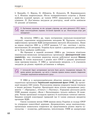 68
РОЗДІЛ 2
І. Кандибу, С. Віруна, О. Лібовича, В. Луцького, Й. Боровницького
та І. Кіпиша заарештували. Після чотиримісячного слідства у Львові
відбувся судовий процес, де членів УРСС звинуватили у зраді бать-
ківщини. Л. Лук’яненка засудили до розстрілу, який потім замінили
15 роками ув’язнення.
Л.  Лук’яненко зазначав, як він нагадав слідчому, що мета діяльності УРСС відпо-
відає конституційним нормам. Останній відповів на це: «Конституція існує для
закордону!».
На початку 1960-х рр. через погіршення соціально-економічної
ситуації, спричинене непродуманими заходами М. Хрущова, кількість
зафіксованих органами КДБ антирежимних виступів збільшилася. Лише
за перше півріччя 1961 р. в СРСР виявили 7,7 тис. листівок і листів,
виготовлених 25 авторами. Україна була однією з радянських республік,
де їх було знайдено найбільше.
На Одещині в першій половині 1960-х рр. існувала підпільна
національно-визвольна антирадянська організація «Демократичний союз
соціалістів», яку очолював директор школи робітничої молоді Микола
Драгош. Її члени надсилали з різних міст СРСР в урядові організації
свою програму-відозву. У 1964 р. організацію викрили, а її учасників
засудили до різних термінів ув’язнення в таборах.
У  тогочасній Одесі антирежимні виступи були досить поширеним явищем. На
думку деяких дослідників, «це місто з  повним правом можна назвати південною
столицею національно-визвольного руху».
У 1964 р. в західноукраїнських областях виникла підпільна ди-
сидентська організація Український національний фронт (УНФ). До органі-
зації входило 150 членів. Розгалужена мережа осередків також існувала
в інших регіонах України. Організація мала кілька програмових доку-
ментів — «Програму», «Статут» і «Тактику». Упродовж декількох років
УНФ видавав журнал «Воля і Батьківщина» (усього вийшло 16 номе-
рів). Члени організації складали присягу й сплачували членські внески.
Завдяки суворій конспірації тривалий час її члени уникали викриття
органами КДБ.
Своєю головною метою УНФ вважав вихід України зі складу СРСР
та утворення самостійної держави. Дотримуючись засад націоналізму,
організація намагалася спиратися на представників різних верств су-
спільства — селянство, робітництво, інтелігенцію. УНФ не заперечував
Л.  Лук’яненко зазначав, як він нагадав слідчому, що мета діяльності УРСС відпо-
відає конституційним нормам. Останній відповів на це: «Конституція існує для
закордону!».
У  тогочасній Одесі антирежимні виступи були досить поширеним явищем. На
думку деяких дослідників, «це місто з  повним правом можна назвати південною
столицею національно-визвольного руху».
 