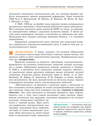 69
§ 9.  Національно-визвольний рух. «Шістдесятництво»
«Шістдесятники»  — опозиційний владі рух
творчої молоді, що сповідувала нові, відмінні
від офіційної комуністичної ідеології думки
й  прагнула оновлення радянського режиму
шляхом реформ.
можливості вимушених насильницьких дій, але основною формою здо-
буття незалежності вважав всенародний референдум. Серед активістів
УНФ були З.  Красівський, М.  Мелень, Д.  Квецько, М.  Федів, М.  Дяк,
І.  Могилич та інші.
У 1956—1959 рр. на Донбасі діяла невелика таємна антирадянська
диси­дентська організація «Реалістичний робітничий гурток демократів».
Його учасники виступали проти монополії КПРС на владу, за проведен-
ня демократичних виборів і  наділення селянства землею. У  містах ре-
гіону вони поширювали листівки із закликами до здійснення цих змін.
Організацію було викрито органами державної безпеки, а  її учасників
заарештовано.
Зародження дисидентського руху свідчило про подальший розви-
ток українського національно-визвольного руху й  набуття ним рис за-
гальноукраїнського явища.
3
«Шістдесятництво». У  період «відлиги» під впливом лібералізації
суспільного життя серед інтелігенції з’явилася творча молодь, яка
прагнула вийти за межі соціалістичного реалізму. Відображенням цього
став рух «шістдесятників».
Критичне ставлення до дійсності, притаманне «шістдесятникам»,
формувалося під впливом гуманістичних цінностей західної культури,
які в  умовах лібералізації радянського режиму проникали в  Україну.
Із 1958  р. в  республіці було відновлено видання журналу «Всесвіт»,
де українською мовою друкували найкращі зразки тогочасної західної
літератури. З’явилися раніше недоступні твори А.  Камю, А.  де Сент-
Екзюпері, Ф.  Кафки, Е.  Хемінгуея, Е.-М.  Ремарка та інших зарубіж-
них письменників. Це мало значний вплив на світогляд молоді, сприяло
утвердженню розуміння змісту загальнолюдських цінностей.
«Шістдесятники» не боролися з  існуючим ладом, а  виступали за
його оновлення шляхом реформ на основі західноєвропейських уявлень
про соціалізм. Серед них була поширена теза про «соціалізм із людським
обличчям». Так, вони виступали за визнання пріоритету прав людини,
рівність усіх, у  тому числі вищих посадовців, перед законом, верхо-
венство суспільства над державою, подолання відірваності від західної
культури, невтручання партійних іде-
ологів у  творчий процес. Крім цього,
для українських «шістдесятників» над-
звичайно важливими були проблеми,
пов’язані зі станом національної куль-
тури. Вони виступали на захист рідної
мови та вітчизняної історії, намагалися
 