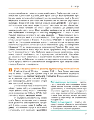 7
§ 1. Вступ
перед економічними та соціальними проблемами. Стрімко наростало тех-
нологічне відставання від провідних країн Заходу. Щоб приховати про-
блеми, влада посилила ідеологічний тиск на суспільство, який в Україні
обернувся тотальним зросійщенням і фактичним нищенням української
культури. Відкритий опір системі чинили лише дисиденти («незгодні»),
які зазнавали жорстоких переслідувань і  покарань за свою діяльність.
Так довго тривати не могло. Криза призвела до усвідомлення
владою необхідності змін. Нове партійне керівництво на чолі з  Михай-
лом  Горбачовим започаткувало політику «перебудови». У  перші її роки
Україні довелося пережити ще одну трагедію  — Чорнобильську ката-
строфу, наслідки якої відчутні й сьогодні. Вона призвела до наростання
суспільної активності в Україні. А політика «гласності» й «широкої демо-
кратії», як їх називала радянська влада, стала поштовхом до розгортання
нового етапу українського національно-визвольного руху, що завершився
24  серпня 1991  р. проголошенням незалежності України. Від цього часу
триває становлення нової України. Було сформовано нову законодавчу
базу і  державні інституції. Відбулася трансформація суспільства, поява
нових партій, політичних сил і  громадських організацій. Відповідно
до викликів часу визначався і  коригувався політичний курс України.
Важким, але необхідним став процес затвердження верховенства закону
в  усіх сферах життя та забезпечення непорушності прав людини згідно
з  європейськими стандартами.
2
Загальні тенденції світового розвитку другого періоду Новітньої історії.
У світовій історії 1945  р.  — початку XXI ст. було багато важливих
подій і явищ. У провідних країнах світу в цей час розпочався перехід від
індустріального до постіндустріального суспільства. В  економіці післявоєн-
не піднесення сприяло успішній відбу-
дові господарства. Далі розвиток історії
мав циклічний характер.
У політичній сфері післявоєнного
облаштування світу встановилася біпо-
лярна (двополюсна) модель. Розгорну-
лося протистояння США та СРСР. Світ
увійшов у  період «холодної війни».
У внутрішньополітичному житті
країн Заходу головними стали подаль-
ший розвиток демократичних тради-
цій (гарантування прав і  свобод лю-
дини) і  становлення форми державної
організації, яку називали «державою
Постіндустріальне суспільство  — суспіль-
ство, в  економіці якого переважає іннова-
ційний напрям розвитку (постійне технічне
вдосконалення) із  високопродуктивною про-
мисловістю, індустрією знань, конкуренцією
в  усіх видах економічної та іншої діяльності,
а  також більш високою часткою населення,
зайнятого у  сфері послуг, ніж у  промислово-
му виробництві.
Права і  свободи людини — соціальні мож-
ливості людини, обумовлені економічними
й  культурними чинниками життя суспільства
та  законодавчо закріплені державою.
 