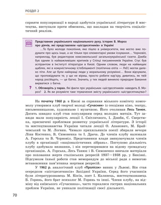 70
РОЗДІЛ 2
сприяти популяризації в народі здобутків української літератури й мис-
тецтва, виступали проти обмежень, що накладав на творчість соціаліс-
тичний реалізм.
Представник українського національного руху, історик В. Мороз
про діячів, які представляли «шістдесятників» в  Україні
…То було молоде покоління, яке пішло в  університети, яке могло вже по-
думати про щось інше, а не тільки про елементарні умови існування… Чорновіл,
наприклад, був редактором комсомольської загальноукраїнської газети. Дзюба
був одним із найважливіших критиків у  Спілці письменників України. Стус був
аспірантом в  Інституті літератури в  Києві. Одним словом, люди на найвищих
щаблях, які в комуністичному істеблішменті (політична еліта — Ред.) могли дале-
ко піти. Але це були найкращі люди у  моральному розумінні… Вони відчували,
що проповідувати те, у  що не віриш, просто робити кар’єру, дивитись, як твій
народ російщать, — це багно. Значить, у тих людей виникло природне бажання
вирватися з  багна.
? 1. Обговоріть у парах. Які факти про українських «шістдесятників» наводить В. Мо-
роз? 2.  Як ви розумієте таке тлумачення змісту українського «шістдесятництва»?
На початку 1960  р. в Києві за сприяння міського комітету комсо-
молу утворився клуб творчої молоді «Сучасник» із секціями кіно, театру,
письменницькою, художньою і музичною. Його очолював Лесь  Танюк.
Досить швидко клуб став популярним серед молодих митців. Тут за-
вжди мали популярність лекції І. Світличного, І. Дзюби, Є. Сверстю-
ка, присвячені проблемам розвитку української літератури. З історії
та мистецтвознавства України читали лекції О. Апанович, М. Брай-
чевський та М. Логвин. Чимало прихильників поезії збирали вечори
Ліни Костенко, В. Симоненка та І. Драча. До членів клубу належали
А. Горська та В. Чорновіл. Представники влади звинувачували членів
клубу в організації «націоналістичних зібрань». Поступово діяльність
клубу здобувала визнання, і він перетворювався на відому громадську
організацію. А. Горська, Лесь Танюк і В. Симоненко вивчали матеріали
про поховання жертв сталінських репресій 1937—1938 рр. у Биківні.
Підсумком їхньої роботи став меморандум до міської ради з вимогою
встановлення пам’ятника жертвам репресій.
У 1962  р. аналогічний клуб «Пролісок» виник у Львові. Він став
осередком «шістдесятників» Західної України. Серед його учасників
були літературознавець М. Косів, поет І. Калинець, мистецтвознавець
Б. Горинь, його брат психолог М. Горинь та інші. Члени клубу, на від-
міну від київського «Сучасника», часто торкалися гострих національних
проблем України, не уникали політизації своєї діяльності.
Представник українського національного руху, історик В. Мороз
про діячів, які представляли «шістдесятників» в  Україні
…То було молоде покоління, яке пішло в  університети, яке могло вже по-
думати про щось інше, а не тільки про елементарні умови існування… Чорновіл,
наприклад, був редактором комсомольської загальноукраїнської газети. Дзюба
був одним із найважливіших критиків у  Спілці письменників України. Стус був
аспірантом в  Інституті літератури в  Києві. Одним словом, люди на найвищих
щаблях, які в комуністичному істеблішменті (політична еліта — Ред.) могли дале-
ко піти. Але це були найкращі люди у  моральному розумінні… Вони відчували,
що проповідувати те, у  що не віриш, просто робити кар’єру, дивитись, як твій
народ російщать, — це багно. Значить, у тих людей виникло природне бажання
вирватися з  багна.
? 1. Обговоріть у парах. Які факти про українських «шістдесятників» наводить В. Мо-
роз? 2.  Як ви розумієте таке тлумачення змісту українського «шістдесятництва»?
 