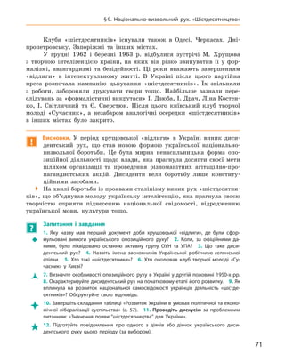 71
§ 9.  Національно-визвольний рух. «Шістдесятництво»
Клуби «шістдесятників» існували також в  Одесі, Черкасах, Дні-
пропетровську, Запоріжжі та інших містах.
У грудні 1962 і  березні 1963  р. відбулися зустрічі М.  Хрущова
з  творчою інтелігенцією країни, на яких він різко звинуватив її у  фор-
малізмі, авангардизмі та безідейності. Ці роки вважають завершенням
«відлиги» в  інтелектуальному житті. В  Україні після цього партійна
преса розпочала кампанію цькування «шістдесятників». Їх звільняли
з  роботи, забороняли друкувати твори тощо. Найбільше зазнали пере-
слідувань за «формалістичні викрутаси» І. Дзюба, І. Драч, Ліна Костен-
ко, І.  Світличний та Є.  Сверстюк. Після цього київський клуб творчої
молоді «Сучасник», а  незабаром аналогічні осередки «шістдесятників»
в  інших містах було закрито.
!
Висновки. У період хрущовської «відлиги» в  Україні виник диси-
дентський рух, що став новою формою української національно-
визвольної боротьби. Це була мирна ненасильницька форма опо-
зиційної діяльності щодо влади, яка прагнула досягти своєї мети
шляхом організації та  проведення різноманітних агітаційно-про-
пагандистських акцій. Дисиденти вели боротьбу лише конститу-
ційними засобами.

 На хвилі боротьби із проявами сталінізму виник рух «шістдесятни-
ків», що об’єднував молоду українську інтелігенцію, яка прагнула
­
своєю
творчістю сприяти піднесенню національної свідомості,
­
відродженню
української мови, культури тощо.
?
	
Запитання і  завдання
Š
Š
1.  Яку назву мав перший документ доби хрущовської «відлиги», де були сфор-
мульовані вимоги українського опозиційного руху? 2.  Коли, за офіційними да-
ними, було ліквідовано останню активну групу ОУН та УПА? 3.  Що таке диси­
дентський рух? 4.  Назвіть імена засновників Української робітничо-селянської
спілки. 5.  Хто такі «шістдесятники»? 6.  Хто очолював клуб творчої молоді «Су-
часник» у  Києві?
Ž
Ž 7. Визначте особливості опозиційного руху в Україні у другій половині 1950‑х рр. 
8. Охарактеризуйте дисидентський рух на початковому етапі його розвитку. 9. Як
вплинула на розвиток національної самосвідомості українців діяльність «шістде-
сятників»? Обґрунтуйте свою відповідь.

 10. Завершіть складання таблиці «Розвиток України в умовах політичної та еконо-
мічної лібералізації суспільства» (с. 57). 11.  Проведіть дискусію за проблемним
питанням: «Значення появи “шістдесятництва” для України».

 12.  Підготуйте повідомлення про одного з  діячів або діячок українського диси­
дентського руху цього періоду (за вибором).
 
