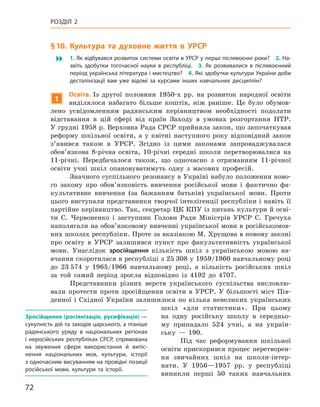 72
Розділ 2
§ 10. 
К
ультура та духовне життя в УРСР
 1. Як відбувався розвиток системи освіти в УРСР у перші післявоєнні роки? 2. На-
звіть здобутки тогочасної науки в  республіці. 3.  Як розвивалися в  післявоєнний
період українська література і мистецтво? 4. Які здобутки культури України доби
десталінізації вам уже відомі за курсами інших навчальних дисциплін?
1
О
світа. Із другої половини 1950-х  рр. на розвиток народної освіти
виділялося набагато більше коштів, ніж раніше. Це було обумов-
лено усвідомленням радянським керівництвом необхідності подолати
відставання в  цій сфері від країн Заходу в  умовах розгортання НТР.
У грудні 1958 р. Верховна Рада СРСР прийняла закон, що започаткував
реформу шкільної освіти, а  у квітні наступного року відповідний закон
з’явився також в  УРСР.  Згідно із цими законами запроваджувалася
обов’язкова 8-річна освіта, 10-річні середні школи перетворювалися на
11-річні. Передбачалося також, що одночасно з  отриманням 11-річної
освіти учні шкіл опановуватимуть одну з  масових професій.
Значного суспільного резонансу в Україні набуло положення ново-
го закону про обов’язковість вивчення російської мови і  фактично фа-
культативне вивчення (за бажанням батьків) української мови. Проти
цього виступали представники творчої інтелігенції республіки і навіть її
партійне керівництво. Так, секретар ЦК КПУ із питань культури й осві-
ти С.  Червоненко і  заступник Голови Ради Міністрів УРСР С.  Гречуха
наполягали на обов’язковому вивченні української мови в російськомов-
них школах республіки. Проте за вказівкою М. Хрущова в новому законі
про освіту в  УРСР залишився пункт про факультативність української
мови. Унаслідок зросійщення кількість шкіл з  українською мовою на-
вчання скоротилася в республіці з 25 308 у 1959/1960 навчальному році
до 23 574 у  1965/1966  навчальному році, а  кількість російських шкіл
за той самий період зросла відповідно із  4192  до 4707.
Представники різних верств українського суспільства висловлю-
вали протести проти зросійщення освіти в  УРСР. У більшості міст Пів-
денної і  Східної України залишилося по кілька невеликих українських
шкіл «для статистики». При цьому
на одну російську школу в  середньо-
му припадало 524  учні, а  на україн-
ську  — 190.
Під час реформування шкільної
освіти прискорився процес перетворен-
ня звичайних шкіл на школи-інтер-
нати. У  1956—1957  рр. у  республіці
­
виникли перші 50  таких навчальних
Зросійщення (росіянізація, русифікація) —
сукупність дій та заходів царського, а пізніше
радянського уряду в  національних регіонах
і неросійських республіках СРСР, спрямована
на звуження сфери використання й  витіс-
нення національних мов, культури, історії
з одночасним висуванням на провідні позиції
російської мови, культури та історії.
 