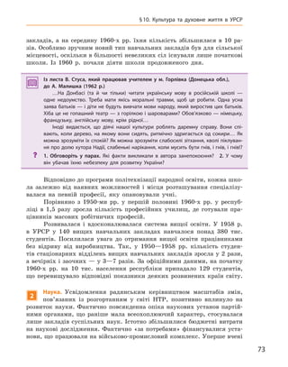 73
§10.  Культура та духовне життя в УРСР
закладів, а на середину 1960-х рр. їхня кількість збільшилася в 10 ра-
зів. Особливо зручним новий тип навчальних закладів був для сільської
місцевості, оскільки в більшості невеликих сіл існували лише початкові
школи. Із 1960 р. почали діяти школи продовженого дня.
Із листа В.  Стуса, який працював учителем у  м. Горлівка (Донецька обл.),
до А.  Малишка (1962  р.)
…На Донбасі (та й  чи тільки) читати українську мову в  російській школі  —
одне недоумство. Треба мати якісь моральні травми, щоб це робити. Одна усна
заява батьків — і діти не будуть вивчати мови народу, який виростив цих батьків.
Хіба це не гопашний театр — з горілкою і шароварами? Обов’язково — німецьку,
французьку, англійську мову, крім рідної…
Іноді видається, що діячі нашої культури роблять даремну справу. Вони спі-
вають, коли дерево, на якому вони сидять, ритмічно здригається од сокири… Як
можна зрозуміти їх спокій? Як можна зрозуміти слабосилі зітхання, кволі піклуван-
ня про долю хутора Надії, слабенькі нарікання, коли мусить бути гнів, і гнів, і гнів!?
? 1.  Обговоріть у  парах. Які факти викликали в  автора занепокоєння? 2.  У  чому
він убачав їхню небезпеку для розвитку України?
Відповідно до програми політехнізації народної освіти, кожна шко-
ла залежно від наявних можливостей і місця розташування спеціалізу-
валася на певній професії, яку опановували учні.
Порівняно з 1950-ми рр. у першій половині 1960-х рр. у респуб-
ліці в 1,5 разу зросла кількість професійних училищ, де готували пра-
цівників масових робітничих професій.
Розвивалася і вдосконалювалася система вищої освіти. У 1958 р.
в УРСР у 140 вищих навчальних закладах навчалося понад 380 тис.
студентів. Посилилася увага до отримання вищої освіти працівниками
без відриву від виробництва. Так, у 1950—1958 рр. кількість студен-
тів стаціонарних відділень вищих навчальних закладів зросла у 2 рази,
а вечірніх і заочних — у 3—7 разів. За офіційними даними, на початку
1960-х рр. на 10 тис. населення республіки припадало 129 студентів,
що перевищувало відповідні показники деяких розвинених країн світу.
2
Наука. Усвідомлення радянським керівництвом масштабів змін,
пов’язаних із розгортанням у світі НТР, позитивно вплинуло на
розвиток науки. Фактично повсякденна опіка наукових установ партій-
ними органами, що раніше мала всеохоплюючий характер, стосувалася
лише закладів суспільних наук. Істотно збільшилися бюджетні витрати
на наукові дослідження. Фактично «за потребами» фінансувалися уста-
нови, що працювали на військово-промисловий комплекс. Уперше вчені
Із листа В.  Стуса, який працював учителем у  м. Горлівка (Донецька обл.),
до А.  Малишка (1962  р.)
…На Донбасі (та й  чи тільки) читати українську мову в  російській школі  —
одне недоумство. Треба мати якісь моральні травми, щоб це робити. Одна усна
заява батьків — і діти не будуть вивчати мови народу, який виростив цих батьків.
Хіба це не гопашний театр — з горілкою і шароварами? Обов’язково — німецьку,
французьку, англійську мову, крім рідної…
Іноді видається, що діячі нашої культури роблять даремну справу. Вони спі-
вають, коли дерево, на якому вони сидять, ритмічно здригається од сокири… Як
можна зрозуміти їх спокій? Як можна зрозуміти слабосилі зітхання, кволі піклуван-
ня про долю хутора Надії, слабенькі нарікання, коли мусить бути гнів, і гнів, і гнів!?
? 1. Обговоріть у  парах. Які факти викликали в  автора занепокоєння? 2.  У  чому
він убачав їхню небезпеку для розвитку України?
 