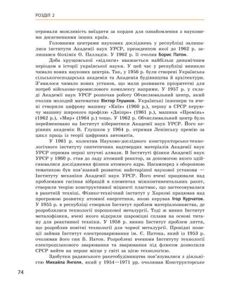 74
Розділ 2
отримали можливість виїздити за кордон для ознайомлення з  наукови-
ми досягненнями інших країн.
Головними центрами наукових досліджень у  республіці залиша-
лися інститути Академії наук УРСР, президентом якої до 1962  р. за-
лишався біохімік О.  Палладін. У  1962  р. її очолив Борис  Патон.
Доба хрущовської «відлиги» вважається найбільш динамічним
періодом в  історії української науки. У  цей час у  республіці виникло
чимало нових наукових центрів. Так, у 1956 р. були створені Українська
сільськогосподарська академія та Академія будівництва й  архітектури.
З’явилося чимало нових установ, що мали розвивати пріоритетні для
потреб військово-промислового комплексу напрями. У  1957  р. у  скла-
ді Академії наук  УРСР розпочав роботу Обчислювальний центр, який
очолив молодий математик Віктор Глушков. Українські інженери та вче-
ні створили цифрову машину «Київ» (1960  р.), першу в  СРСР керую-
чу машину широкого профілю «Дніпро» (1961  р.), машини «Промінь»
(1962  р.), «Мир» (1964  р.) тощо. У  1962  р. Обчислювальний центр було
перейменовано на Інститут кібернетики Академії наук  УРСР.  Його ке-
рівник академік В.  Глушков у  1964  р. отримав Ленінську премію за
цикл праць із теорії цифрових автоматів.
У 1961  р. колектив Науково-дослідного конструкторсько-техно-
логічного інституту синтетичних надтвердих матеріалів Академії наук
УРСР отримав перші штучні алмази. В  Інституті фізики Академії наук
УРСР у 1960 р. став до ладу атомний реактор, за допомогою якого здій-
снювалися дослідження фізики атомного ядра. Насамперед з оборонною
тематикою був пов’язаний розвиток найстарішої наукової установи  —
Інституту механіки Академії наук УРСР.  Його вчені працювали над
проблемами гасіння вібрацій в  елементах міжконтинентальних ракет,
створили теорію конструктивної міцності пластмас, що застосовувалася
в  ракетній техніці. Фізико-технічний інститут у  Харкові працював над
програмою розвитку атомної енергетики, якою керував Ігор  Курчатов.
У 1955 р. в республіці створили Інститут проблем матеріалознавства, де
розроблялися технології порошкової металургії. Тоді ж  виник Інститут
металофізики, вчені якого відкрили шароміцні сплави на основі тита-
ну для реактивної техніки. У  1958  р. виник Інститут проблем лиття,
що розробляв новітні технології для чорної металургії. Провідні пози-
ції займав Інститут електрозварювання ім. Є.  Патона, який із 1953  р.
очолював його син Б.  Патон. Розроблені вченими Інституту технології
електрошлакового зварювання та зварювання під флюсом дозволили
СРСР вийти на перше місце у  світі за цією технологією.
Здобутки радянського ракетобудівництва пов’язувалися з  діяльні­
стю Михайла Янгеля, який у  1954—1971  рр. очолював Конструкторське
 