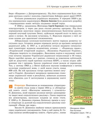 75
§ 10.  Культура та духовне життя в УРСР
бюро «Південне» у Дніпропетровську. Під його керівництвом було ство-
рено декілька класів і поколінь стратегічних бойових ракет армії СРСР.
Успішно розвивалася українська медицина. У середині 1950‑х рр.
під керівництвом кардіохірурга Миколи Амосова було розпочато розробку
і  впровадження нових методів лікування хвороб серця.
У 1956 р. уродженець Житомира Сергій Корольов став генеральним
конструктором, а  через два роки очолив ракетну програму. Під його
керівництвом запустили першу міжконтинентальну балістичну ракету,
перший штучний супутник Землі, здійснили перший політ та вихід лю-
дини в  космос. За висловом сучасника, С.  Корольов першим у  світі за-
клав основи для практичної космонавтики.
Лібералізація суспільно-політичного життя сприяла розвитку су­
спільних наук. Історики вперше отримали доступ до архівних матеріалів
радянської доби. Із 1957  р. в  республіці почали видавати спеціалізо-
вані гуманітарні журнали академічних установ  — «Радянське право»,
«Український історичний журнал», «Економіка Радянської України»,
«Народна творчість та етнографія». Важливою подією в науковому житті
став початок видання Української радянської енциклопедії в  16  томах.
Проте партійні органи, як і  раніше, стежили за тематикою публікацій,
щоб не допустити спроб критики політики КПРС, а  також згадок забо-
ронених тем і  прізвищ. Інколи українські вчені долали ці перешкоди.
Так, у  лютому 1963  р. у  Києві відбулася наукова конференція з  питань
культури української мови, у  якій взяли участь понад
800  осіб. На ній пролунала гостра критика мовної ситу-
ації в  Україні. Доповідачі викривали принизливе стано-
вище української мови в  республіці, вимагали усунення
всіх обмежень для її застосування в  державному житті
тощо.
3
Л
ітература. Поштовхом до пожвавлення літературно-
го життя стала поява в  червні 1955  р. в  «Літератур-
ній газеті» статті «Мистецтво живопису і  сучасність»
О. Довженка, який першим закликав митців «розширюва-
ти творчі межі соціалістичного реалізму». Своєю творчістю
він демонстрував, наскільки плідним це може стати.
У  1959  р. О.  Дов­женко отримав Ленінську премію в  галу-
зі літератури за далекий від соціалістичного реалізму кіно-
сценарій «Поема про море».
Заклик О. Довженка знайшов чимало прихильників
серед українських письменників. Саме в  цей період В.  Со-
сюра написав автобіографічну повість «Третя рота», поеми
Обкладинка збірки
Ліни Костенко
«Мандрівки серця». 1961 р.
 