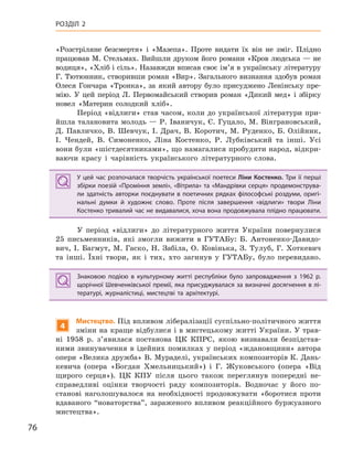 76
РОЗДІЛ 2
«Розстріляне безсмертя» і «Мазепа». Проте видати їх він не зміг. Плідно
працював М. Стельмах. Вийшли друком його романи «Кров людська — не
водиця», «Хліб і сіль». Назавжди вписав своє ім’я в українську літературу
Г. Тютюнник, створивши роман «Вир». Загального визнання здобув роман
Олеся Гончара «Тронка», за який автору було присуджено Ленінську пре-
мію. У цей період Л. Первомайський створив роман «Дикий мед» і збірку
новел «Материн солодкий хліб».
Період «відлиги» став часом, коли до української літератури при-
йшла талановита молодь — Р. Іваничук, Є. Гуцало, М. Вінграновський,
Д. Павличко, В. Шевчук, І. Драч, В. Коротич, М. Руденко, Б. Олійник,
І. Чендей, В. Симоненко, Ліна Костенко, Р. Лубківський та інші. Усі
вони були «шістдесятниками», що намагалися пробудити народ, відкри-
ваючи красу і чарівність українського літературного слова.
У цей час розпочалася творчість української поетеси Ліни Костенко. Три її перші
збірки поезій «Проміння землі», «Вітрила» та «Мандрівки серця» продемонструва-
ли здатність авторки поєднувати в поетичних рядках філософські роздуми, оригі-
нальні думки й  художнє слово. Проте після завершення «відлиги» твори Ліни
Костенко тривалий час не видавалися, хоча вона продовжувала плідно працювати.
У період «відлиги» до літературного життя України повернулися
25 письменників, які змогли вижити в ГУТАБу: Б. Антоненко-Давидо-
вич, І. Багмут, М. Гаско, Н. Забіла, О. Ковінька, З. Тулуб, Г. Хоткевич
та інші. Їхні твори, як і тих, хто загинув у ГУТАБу, було перевидано.
Знаковою подією в  культурному житті республіки було запровадження з  1962  р.
щорічної Шевченківської премії, яка присуджувалася за визначні досягнення в лі-
тературі, журналістиці, мистецтві та архітектурі.
4
Мистецтво. Під впливом лібералізації суспільно-політичного життя
зміни на краще відбулися і в мистецькому житті України. У трав-
ні 1958 р. з’явилася постанова ЦК КПРС, якою визнавали безпідстав-
ними звинувачення в ідейних помилках у період «ждановщини» автора
опери «Велика дружба» В. Мураделі, українських композиторів К. Дань-
кевича (опера «Богдан Хмельницький») і Г. Жуковського (опера «Від
щирого серця»). ЦК КПУ після цього також переглянув попередні не-
справедливі оцінки творчості ряду композиторів. Водночас у його по-
станові наголошувалося на необхідності продовжувати «боротися проти
вдаваного “новаторства”, зараженого впливом реакційного буржуазного
мистецтва».
У цей час розпочалася творчість української поетеси Ліни Костенко. Три її перші
збірки поезій «Проміння землі», «Вітрила» та «Мандрівки серця» продемонструва-
ли здатність авторки поєднувати в поетичних рядках філософські роздуми, оригі-
нальні думки й  художнє слово. Проте після завершення «відлиги» твори Ліни
Костенко тривалий час не видавалися, хоча вона продовжувала плідно працювати.
Знаковою подією в  культурному житті республіки було запровадження з  1962  р.
щорічної Шевченківської премії, яка присуджувалася за визначні досягнення в лі-
тературі, журналістиці, мистецтві та архітектурі.
 