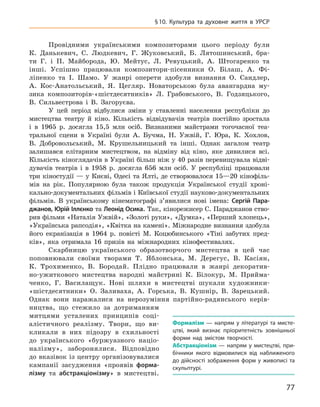77
§ 10.  Культура та духовне життя в УРСР
Провідними українськими композиторами цього періоду були
К.  Данькевич, С.  Людкевич, Г.  Жуковський, Б.  Лятошинський, бра-
ти Г.  і П.  Майборода, Ю.  Мейтус, Л.  Ревуцький, А.  Штогаренко та
інші. Успішно працювали композитори-пісенники О.  Білаш, А.  Фі-
ліпенко та І.  Шамо. У  жанрі оперети здобули визнання О.  Сандлер,
А.  Кос-Анатольський, Я.  Цегляр. Новаторською була авангардна му-
зика композиторів-«шістдесятників» Л.  Грабовського, В.  Годзяцького,
В.  Сильвестрова і  В.  Загоруєва.
У цей період відбулися зміни у  ставленні населення республіки до
мистецтва театру й  кіно. Кількість відвідувачів театрів постійно зростала
і  в 1965  р. досягла 15,5  млн осіб. Визнаними майстрами тогочасної теа-
тральної сцени в  Україні були А.  Бучма, Н.  Ужвій, Г.  Юра, К.  Хохлов,
В.  Добровольський, М.  Крушельницький та інші. Однак загалом театр
залишався елітарним мистецтвом, на відміну від кіно, яке дивилися всі.
Кількість кіноглядачів в Україні більш ніж у 40 разів перевищувала відві­
дувачів театрів і  в 1958  р. досягла 656  млн осіб. У  республіці працювали
три кіностудії — у Києві, Одесі та Ялті, де створювалося 15—20 кінофіль-
мів на рік. Популярною була також продукція Української студії хроні-
кально-документальних фільмів і Київської студії науково-документальних
фільмів. В українському кінематографі з’явилися нові імена: Сергій  Пара-
джанов, Юрій Іллєнко та Леонід Осика. Так, кінорежисер С. Параджанов ство-
рив фільми «Наталія Ужвій», «Золоті руки», «Думка», «Перший хлопець»,
«Українська рапсодія», «Квітка на камені». Міжнародне визнання здобула
його екранізація в  1964  р. повісті М.  Коцюбинського «Тіні забутих пред-
ків», яка отримала 16  призів на міжнародних кінофестивалях.
Скарбницю українського образо­творчого мистецтва в  цей час
поповнювали своїми творами Т.  Яблонська, М.  Дерегус, В.  Касіян,
К.  Трохименко, В.  Бородай. Плідно працювали в  жанрі декоратив-
но-ужиткового мистецтва народні майстрині К.  Білокур, М.  Прийма-
ченко, Г.  Василащук. Нові шляхи в  мистецтві шукали художники-
«шістдесятники» О.  Заливаха, А.  Горська, В.  Кушнір, В.  Зарецький.
Однак вони наражалися на нерозуміння партійно-радянського керів-
ництва, що стежило за дотриманням
митцями усталених принципів соці-
алістичного реалізму. Твори, що ви-
кликали в  них підозру в  схильності
до українського «буржуазного націо­
налізму», заборонялися. Відповідно
до вказівок із центру організовувалися
кампанії засудження «проявів форма-
лізму та абстракціонізму» в  мистецтві.
Формалізм  — напрям у  літературі та мисте-
цтві, який визнає пріоритетність зовнішньої
форми над змістом творчості.
А
бстракціонізм  — напрям у  мистецтві, при-
бічники якого відмовилися від наближеного
до дійсності зображення форм у живописі та
скульптурі.
 