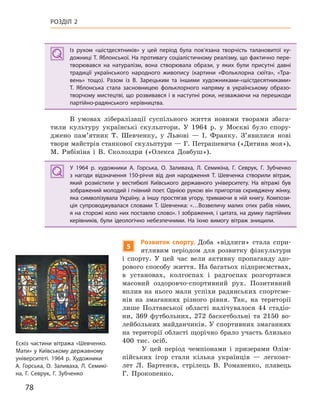 78
РОЗДІЛ 2
Із рухом «шістдесятників» у  цей період була пов’язана творчість талановитої ху-
дожниці Т. Яблонської. На противагу соціалістичному реалізму, що фактично пере-
творювався на натуралізм, вона створювала образи, у  яких були присутні давні
традиції українського народного живопису (картини «Фольклорна сюїта», «Тра-
вень» тощо). Разом із В.  Зарецьким та іншими художниками-«шістдесятниками»
Т.  Яблонська стала засновницею фольклорного напряму в  українському образо-
творчому мистецтві, що розвивався і в наступні роки, незважаючи на перешкоди
партійно-радянського керівництва.
В умовах лібералізації суспільного життя новими творами збага-
тили культуру українські скульптори. У 1964 р. у Москві було спору-
джено пам’ятник Т. Шевченку, у Львові — І. Франку. З’явилися нові
твори майстрів станкової скульптури — Г. Петрашевича («Дитина моя»),
М. Рябініна і В. Сколоздри («Олекса Довбуш»).
У 1964  р. художники А. Горська, О.  Заливаха, Л. Семикіна, Г.  Севрук, Г. Зубченко
з  нагоди відзначення 150-річчя від дня народження Т.  Шевченка створили вітраж,
який розмістили у  вестибюлі Київського державного університету. На вітражі був
зображений молодий і гнівний поет. Однією рукою він пригортав скривджену жінку,
яка символізувала Україну, а іншу простягав угору, тримаючи в ній книгу. Компози-
ція супроводжувалася словами Т.  Шевченка: «…Возвеличу малих отих рабів німих,
я на сторожі коло них поставлю слово». І зображення, і цитата, на думку партійних
керівників, були ідеологічно небезпечними. На їхню вимогу вітраж знищили.
5
Розвиток спорту. Доба «відлиги» стала спри-
ятливим періодом для розвитку фізкультури
і спорту. У цей час вели активну пропаганду здо-
рового способу життя. На багатьох підприємствах,
в установах, колгоспах і радгоспах розгортався
масовий оздоровчо-спортивний рух. Позитивний
вплив на нього мали успіхи радянських спортсме-
нів на змаганнях різного рівня. Так, на території
лише Полтавської області налічувалося 44 стадіо-
ни, 369 футбольних, 272 баскетбольні та 2150 во-
лейбольних майданчиків. У спортивних змаганнях
на території області щорічно брало участь близько
400 тис. осіб.
У цей період чемпіонами і призерами Олім-
пійських ігор стали кілька українців — легкоат-
лет Л. Бартенєв, стрілець В. Романенко, плавець
Г. Прокопенко.
Із рухом «шістдесятників» у  цей період була пов’язана творчість талановитої ху-
дожниці Т. Яблонської. На противагу соціалістичному реалізму, що фактично пере-
творювався на натуралізм, вона створювала образи, у  яких були присутні давні
традиції українського народного живопису (картини «Фольклорна сюїта», «Тра-
вень» тощо). Разом із В.  Зарецьким та іншими художниками-«шістдесятниками»
Т.  Яблонська стала засновницею фольклорного напряму в  українському образо-
творчому мистецтві, що розвивався і в наступні роки, незважаючи на перешкоди
партійно-радянського керівництва.
У 1964  р. художники А. Горська, О.  Заливаха, Л. Семикіна, Г.  Севрук, Г. Зубченко
з  нагоди відзначення 150-річчя від дня народження Т.  Шевченка створили вітраж,
який розмістили у  вестибюлі Київського державного університету. На вітражі був
зображений молодий і гнівний поет. Однією рукою він пригортав скривджену жінку,
яка символізувала Україну, а іншу простягав угору, тримаючи в ній книгу. Компози-
ція супроводжувалася словами Т.  Шевченка: «…Возвеличу малих отих рабів німих,
я на сторожі коло них поставлю слово». І зображення, і цитата, на думку партійних
керівників, були ідеологічно небезпечними. На їхню вимогу вітраж знищили.
Ескіз частини вітража «Шевченко.
Мати» у Київському державному
університеті. 1964 р. Художники
А. Горська, О. Заливаха, Л. Семикі-
на, Г. Севрук, Г. Зубченко
 
